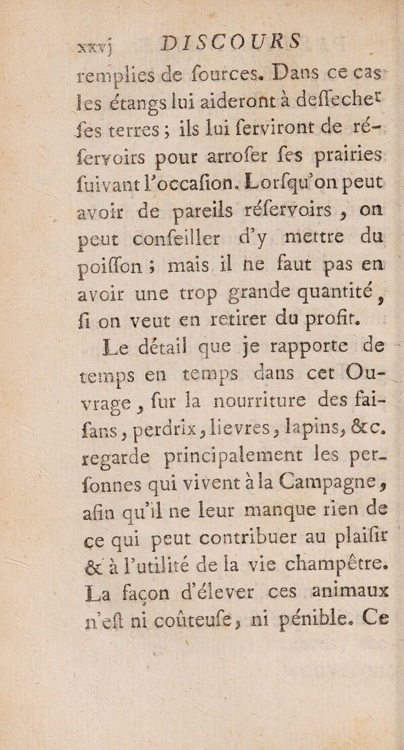 remplies de fources. Dans ce cas ies étangs lui aideront à deflechet fes terres ; iis lui ferviront de ré- fervoirs pour arrofer fes prairies fuivant foccafion. Lorfqu’on peut avoir de pareils réfervoirs , on peut confeilîer d’y mettre du poiffcn ; mais il ne faut pas en avoir une trop grande quantité } fi on veut en retirer du profit. Le détail que je rapporte de temps en temps dans cet Ou¬ vrage , fur la nourriture des fai- fans , perdrix, lievres, lapins, &c. regarde principalement les per_ fonnes qui vivent à la Campagne , afin qu’il ne leur manque rien de ce qui peut contribuer au plaifir & à futilité de la vie champêtre. La façon d’élever ces animaux J ncft ni coûteufe? ni pénible. Ce