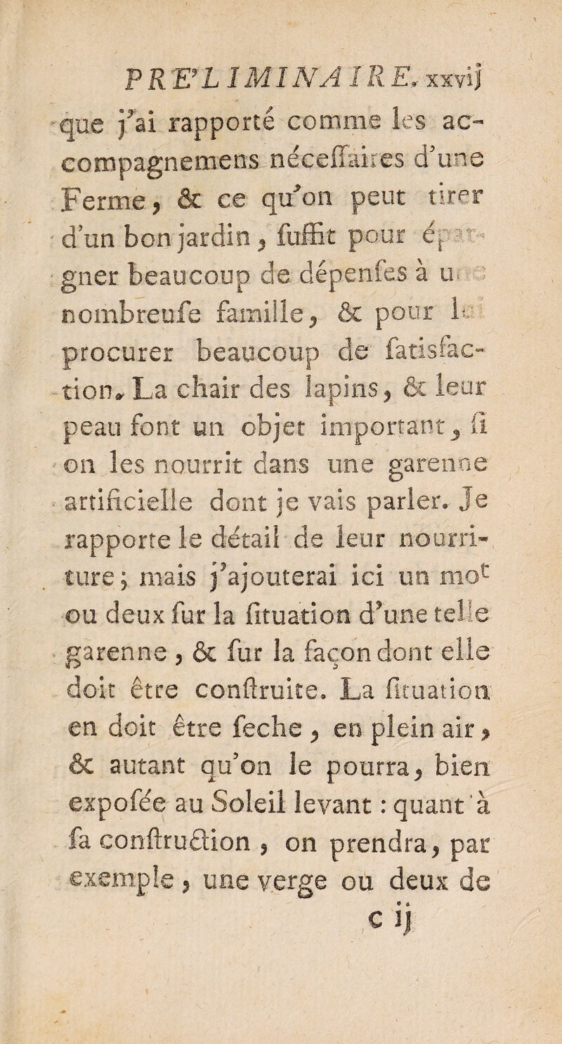 que } ai rapporté comme les ac- cosnpagnemens néçeffaires d’une Ferme , & ce qu'au peut tirer d’un bon jardin, fuffit pour ër ■ gner beaucoup de dépenfes à m nombreufe famille, & pour b procurer beaucoup de' fatislac- tion, La chair des lapins, & leur peau font un objet important 5 ü on les nourrit dans une garenne ■ artificielle dont je vais parler» Je rapporte le détail de leur nourri¬ ture; mais Rajouterai ici un moc ou deux fur la fituarion d’une telle garenne , & fur îa façon dont elle doit être confirmes» La fituatioa en doit être feche , en plein air, & autant qu’on le pourra, bien expofée au Soleil levant : quant ‘à fa confiruclion , on prendra, par exemple , une verge ou deux de ,C ij