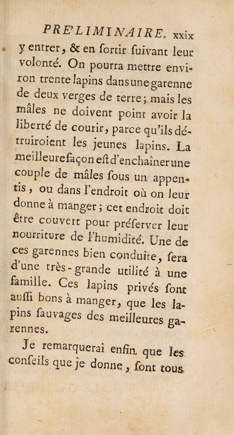 y entrer, & en fortir fuivant leur volonté. On pourra mettre envi¬ ron trente lapins dans une garenne de^ deux verges de terre; mais les males ne doivent point avoir la liberté de courir, parce qu’ils dé- truiroient les jeunes lapins. La meilleurefaçon eft d’enchaîn er une couple de mâles fous un appen¬ tis , ou dans l’endroit où on leur donne à manger ; cet endroit doit dire couvert pour préferver leur nourriture de l’humidité. Une de ces garennes bien conduite, fera d’une très-grande utilité à une famihe. Ces lapins privés font auffi bons à manger, que les la- pins fauvages des meilleures ga- rennes. ° Je remarquerai enfin que les confeils que je donne , font tous