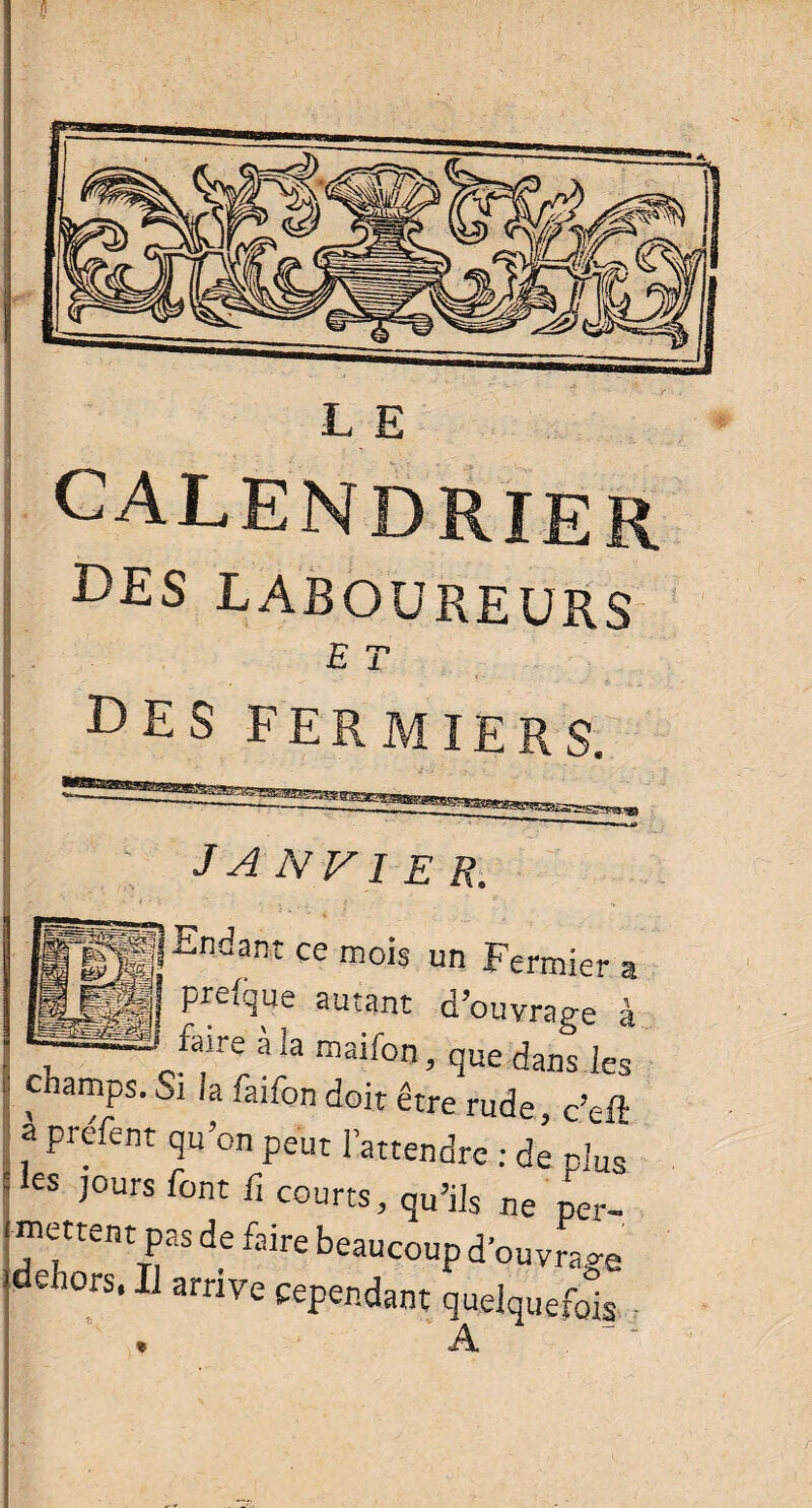 L E CALENDRIER Ms LABOUREURS E T DES FERMIERS. janvier. Endant ce mois un Fermier » prelque autant d’ouvrage à faire à la maifon, que dans les champs. Si la faifon doit être rude, c’eft a préfent qu’on peut l’attendre : de plus les jours font fi courts, qu’ils ne per_ mettent pas de faire beaucoup d’ouvrage dehors, Il arrive cependant quelquefois A . 