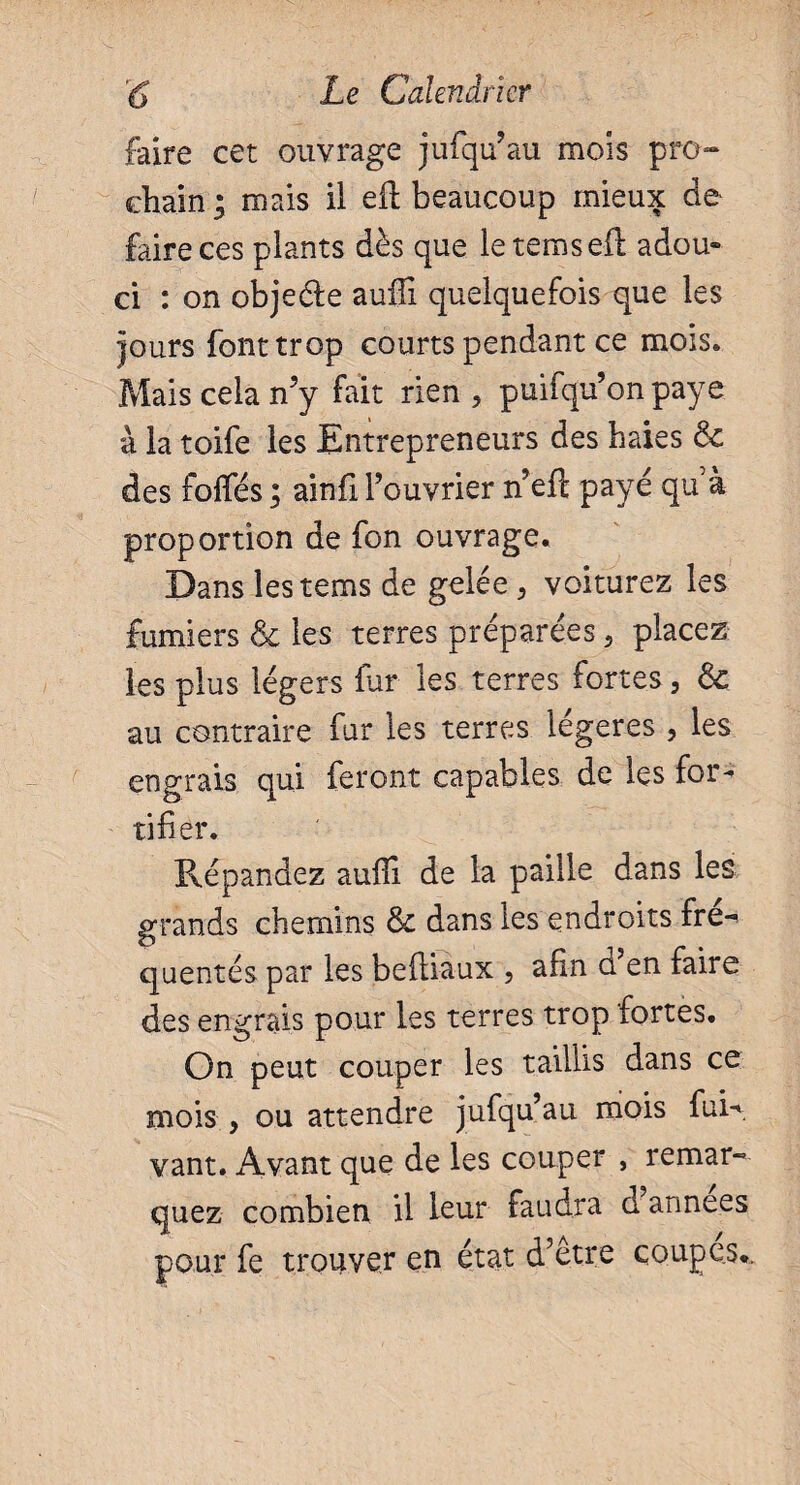 faire cet ouvrage jufqu’au mois pro¬ chain* mais il eft beaucoup mieux de faire ces plants dès que letemsefL adou¬ ci : on objeéfe aufli quelquefois que les jours font trop courts pendant ce mois. Mais cela n’y fait rien, puifqu’onpaye à la toife les Entrepreneurs des haies &c des foflfés ; ainfi l’ouvrier n eft payé qu à proportion de fon ouvrage. Dans lestems de gelée, voiturez les fumiers & les terres préparées, placez les plus légers fur les terres fortes, &. au contraire fur les terres légères , les engrais qui feront capables de les for¬ tifier. Répandez aufii de la paille dans les grands chemins & dans les endroits fre^ quentés par les beftiaux , afin ü en faire des engrais pour les terres trop fortes. On peut couper les taillis dans ce mois , ou attendre jufqu’au mois fuR. vant. Avant que de les couper , remar¬ quez combien il leur faudra ci années pour fe trouver en état d’etre coupes.