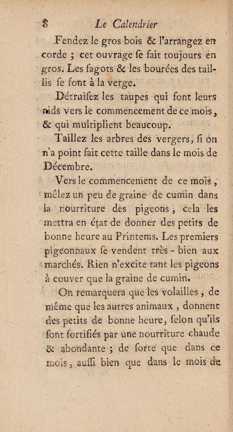 Fendez le gros bois èc l’arrangez err corde ; cet ouvrage Te fait toujours en gros. Les fagots & les bourdes des tail¬ lis fe font à la verge. Détruifez les taupes qui font leurs mds vers le commencement de ce mois* 6 qui multiplient beaucoup. Taillez les arbres des vergers, fi ôn n’a point fait cette taille dans le mois de Décembre. Vers le commencement de ce mois , mêlez un peu de graine de cumin dans la nourriture des pigeons, cela les mettra en état de donner des petits de bonne heure au Printems. Les premiers pigeonnaux fe vendent très - bien aux marchés. Rien n’excite tant les pigeons â couver que la graine de cumin. On remarquera que les volailles , de même que les autres animaux , donnent des petits de bonne heure, felon qu’ils font fortifiés par une nourriture chaude & abondante ; de forte que dans ce mois 3 aufli bien que dans le mois de