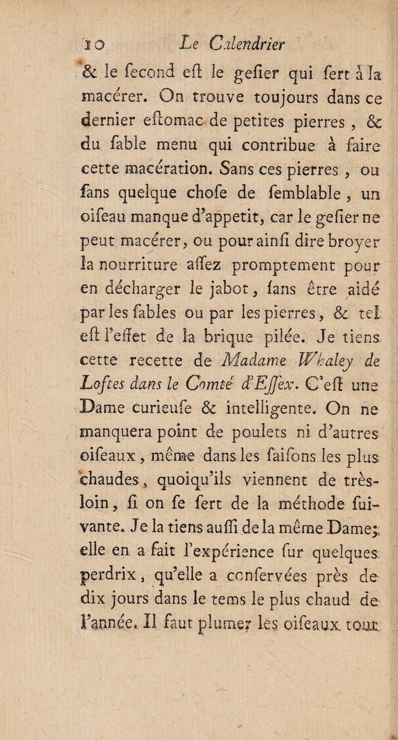 & le fécond efl le gefîer qui fert a la macérer. On trouve toujours dans ce dernier eftomac de petites pierres , & du fable menu qui contribue à faire cette macération. Sans ces pierres , ou fans quelque chofe de femblable , un oifeau manque d’appetit, car le gefîer ne peut macérer , ou pourainfi dire broyer la nourriture afifez promptement pour en décharger le jabot, fans être aidé par les fables ou par les pierres, & tel efl l’effet de la brique pilée. Je tiens, cette recette de Madame Whaley de Loftes dans le Comté LEJJex. C’efl une Dame curieufe & intelligente. On ne manquera point de poulets ni d’autres oifeaux , même dans les faifons les plus chaudes, quoiqu’ils viennent de très- loin, fi on fe fert de la méthode fui- vante. Je la tiens aufîi de la même Dame* elle en a fait l’expérience fur quelques perdrix, qu’elle a confervées près de dix jours dans le tems le plus chaud de l’année. Il faut plumer les oifeaux. tout