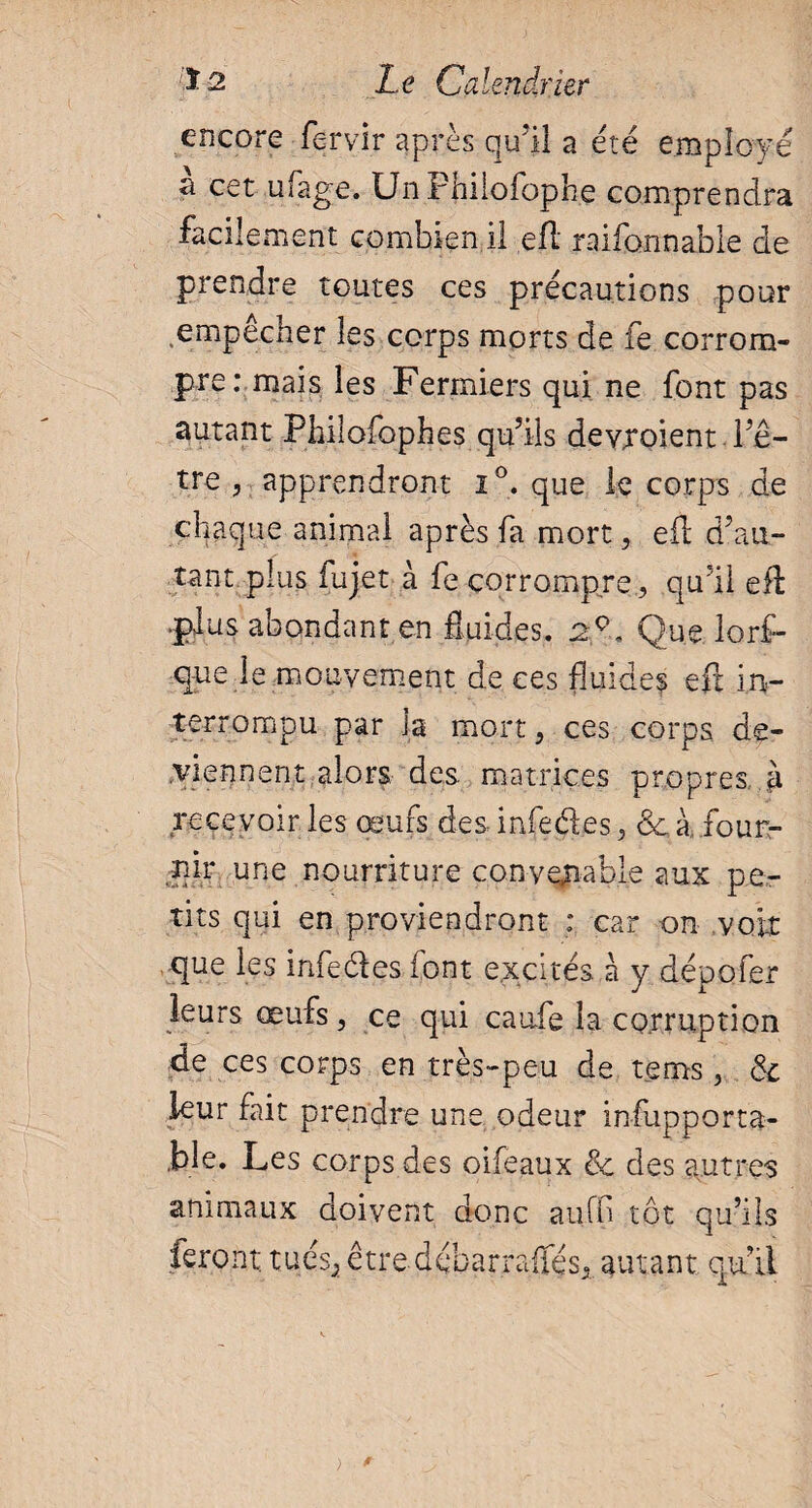 encore fervir après qu’il a été employé a cet ufage. UnFhilofophe comprendra facilement combien il efl raifonnable de prendre toutes ces précautions pour empêcher les corps morts de fe corrom¬ pre: mais les Fermiers qui ne font pas autant Philofophes qu’ils devxoient l’ê¬ tre , apprendront i°. que le corps de chaque animai après fa mort, eil d’au¬ tant plus fujet à fe corrompre , qu’il efl plus abondant en fluides. 2°* Que lors¬ que le mouvement de ces fluides eft in¬ terrompu par la mort, ces corps de¬ viennent alors des matrices propres à recevoir les œufs des Lofe des, ôc à four¬ nir une nourriture convenable aux pe¬ tits qui en proviendront : car on voir que les infedes font excités à y dépofer leurs œufs, ce qui caufe la corruption de ces corps en très-peu de tenus, & leur fait prendre une odeur infupporta- ,ble. Les corps des oifeaux & des autres animaux doivent donc auffl tôt qu’ils feront tués; être débarraffés, autant qu’il