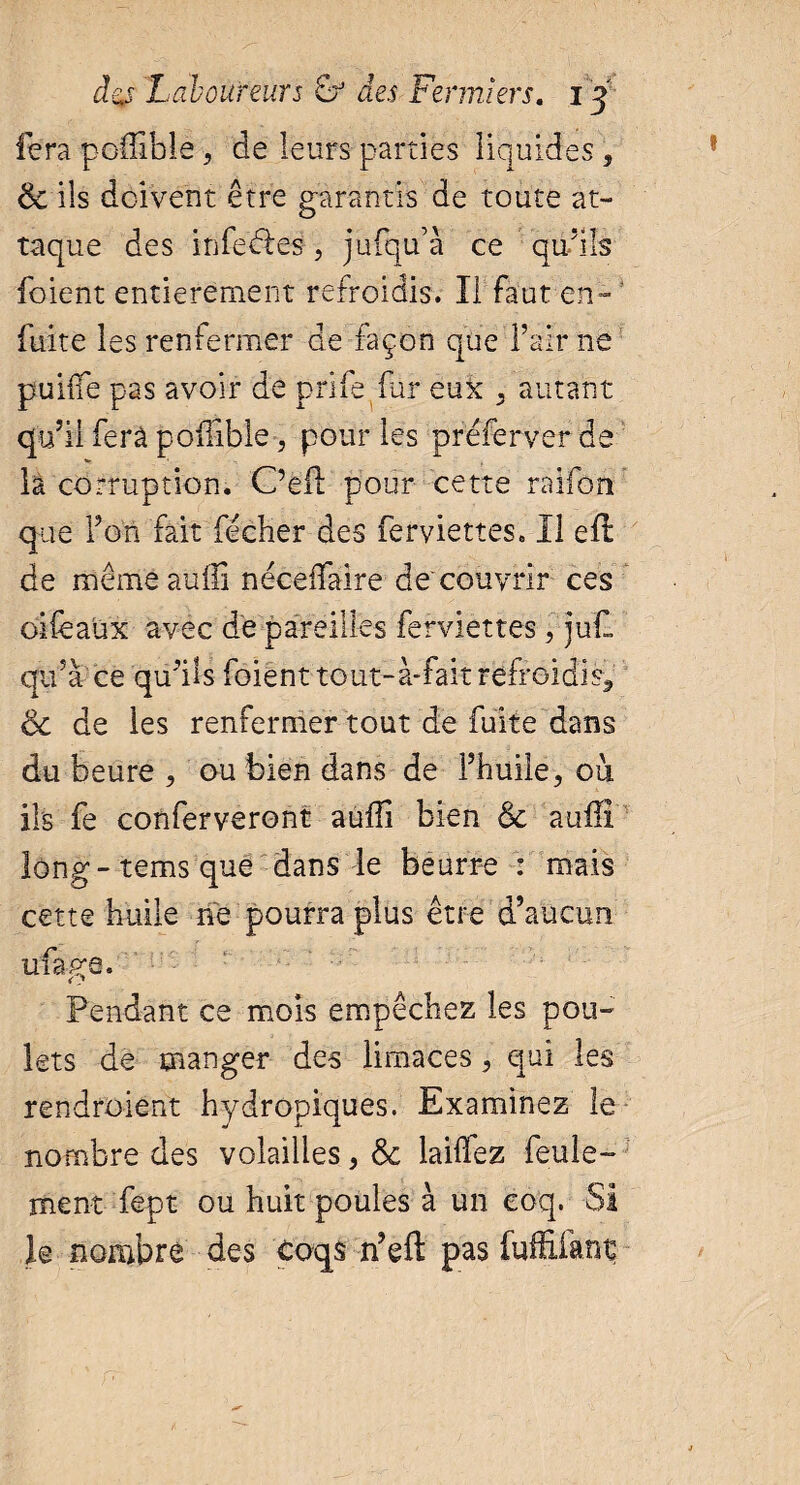 fera poüible 5 de leurs parties liquides, 6c ils doivent être garantis de toute at¬ taque des inférés, jufqu’à ce qu’ils foient entièrement refroidis. Il faut en- fuite les renfermer de façon que l’air ne puifie pas avoir de prife fur eux 5 autant qu’il fera poifible , pour les prefer ver de la corruption. Oeil: pour cette raifon que Fort fait fécher des ferviettes. Il eft de mêmeauüi néceifaire dé couvrir ces oiièaüx avec de pareilles ferviettes, juf. qif à ce qu’ils foiént tout-à-fait refroidi 6c de les renfermer tout de fuite dans du heure , ou bien dans de Fhuiie, ou ils fe conferveront auffi bien 6c auili long-temsque dans le beurre : mais cette huile ne pourra plus être d’aucun ufage. Pendant ce mois empêchez les pou¬ lets de manger des limaces, qui les rendraient hydropiques. Examinez le nombre des volailles, 6c lailfez feule¬ ment fept ou huit poules à un coq. SI le nombre des coqs n’eft pas fuf&fant