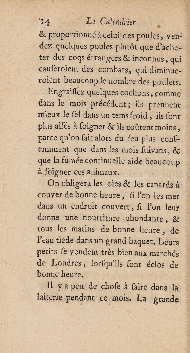 * & proportionné à celui des poules, ven¬ dez quelques poules plutôt que d’ache¬ ter des coqs étrangers 6c inconnus, qui cauferoient des combats, qui diminue- roient beaucoup le nombre des poulets. Engrailfez quelques cochons, comme dans le mois précédent; ils prennent mieux le fel dans un tems froid, ils font plus aifés à foigner 6c ils coûtent moins, parce qu’on fait alors du feu plus conf- tamment que dans les mois fuivans, 6c que la fumée continuelle aide beaucoup à foigner ces animaux. On obligera les oies & les canards à couver de bonne heure, fi l’on les met dans un endroit couvert, fi l’on leur donne une nourriture abondante, 6c tous les matins de bonne heure, de l’eau tiede dans un grand baquet. Leurs petits fe vendent très bien aux marchés de Londres, lorfqu’ils font éclos de bonne heure. Il y a peu de chofe à faire dans la laiterie pendant ce mois. La grande