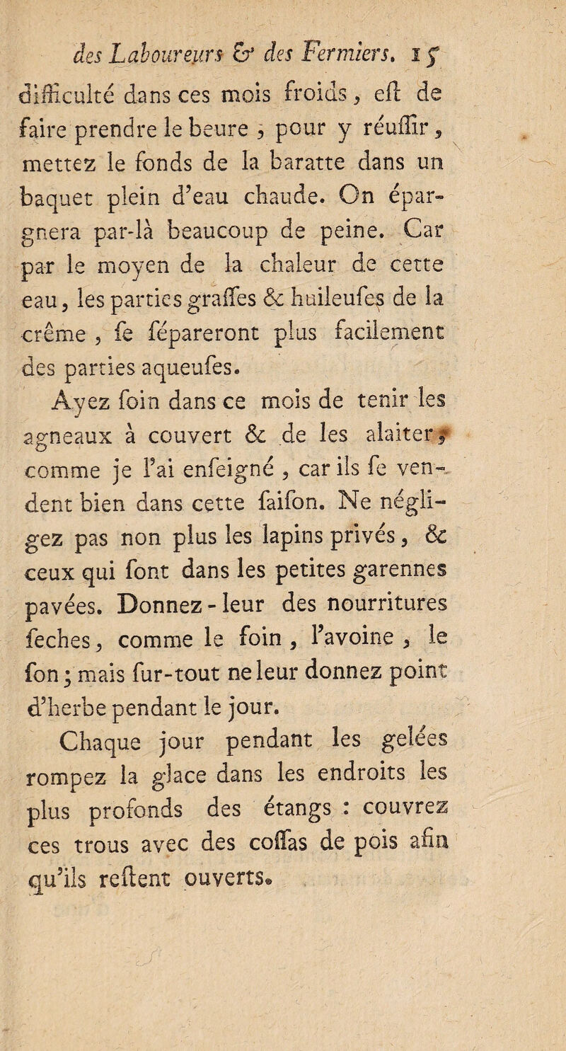 difficulté dans ces mois froids, efl de faire prendre le heure , pour y réufîîr, mettez le fonds de la baratte dans un baquet plein d’eau chaude. On épar¬ gnera par-là beaucoup de peine. Car par le moyen de la chaleur de cette eau, les parties graffes & huileufes de la crème , fe répareront plus facilement des parties aqueufes. Ayez foin dans ce mois de tenir les agneaux à couvert & de les alaitery comme je Fai enfeigné , car ils fe ven¬ dent bien dans cette faifon. Ne négli¬ gez pas non plus les lapins privés, & ceux qui font dans les petites garennes pavées. Donnez-leur des nourritures feches, comme le foin , l’avoine , le fon; mais fur-tout ne leur donnez point d’herbe pendant le jour. Chaque jour pendant les gelées rompez la glace dans les endroits les plus profonds des étangs i couvrez ces trous avec des collas de pois afin qu’ils relient ouverts®