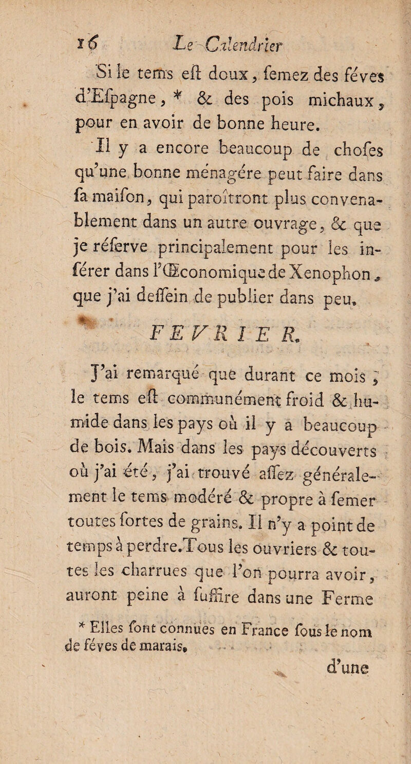 Si le tems efl doux, femez des fèves d’Efpagne, * & des pois michaux 5 pour en avoir de bonne heure. Il y a encore beaucoup de chofes qu’une bonne ménagère peut faire dans famaifon, qui paraîtront plus convena¬ blement dans un autre ouvrage, de que je réferve principalement pour les in¬ férer dans F (Economique de Xenophon * que j’ai defïein de publier dans peu, FEVRIER. J’ai remarqué que durant ce mois ; le tems eft communément froid & hu¬ mide dans les pays où il y a beaucoup de bois. Mais dans les pays découverts où j?ai été, j’ai trouvé aflez générale¬ ment le tems modéré & propre à femer toutes fortes de grains. Il n’y a poipt de temps à perdre.Tous les ouvriers & tou- tes les charrues que l’on pourra avoir, auront peine à fuffire dans une Ferme * Elles font connues en France fous le nom de fèves de marais# d’une