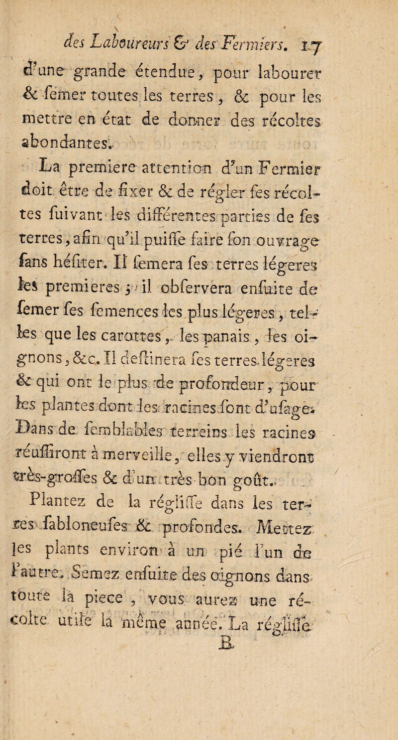 \ - , , d’une grande étendue, pour labourer & femer toutes les terres , & pour les mettre en état de donner des récoltes abondantes.. La premiere attention d7un Fermier doit être de fixer & de régler fes récol¬ tes fuivant les différentes parties de fes terres, afin qui! puiffe faire fon ouvrage fans héfiter. Il femera fes terres légères les premieres ^ il obfervera enfaite de femer fes femenceslcs plus légères, tel¬ les que les carottesles panais, les oi¬ gnons , &c. Il cîefanera fes terresdégeres êc qui ont le plus de profondeur,, pour les plantes dont les racineslont dfofagei Dans de ferablables terrains les racines reufliront à merveille, elles y viendront très-greffes & d un: très-bon goût.. Plantez de la régliffe dans les ter-' tes fabloneufes & profondes. Mettez, les plants environ à un pie Y un de 1 autre. Semez enfuite des oignons dans* toute la piece , vous aurez une ré¬ colte. utile la même annéé. La répiïda