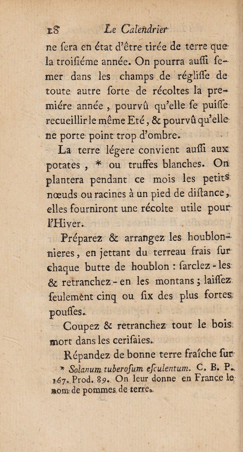 ne fera en état d’être tirée de terre que la troifiéme année. On pourra suffi fe- mer dans les champs de régliffe de toute autre forte de récoltes la pre¬ mière année 5 pourvu qu’elle fe puiffe recueillir le même Eté, & pourvu qu’elle ne porte point trop d’ombre. La terre légère convient auffi aux potates , * ou truffes blanches. On plantera pendant ce mois les petits nœuds ou racines à un pied de diflance* elles fourniront une récolte utile pour FHiver.. Préparez & arrangez les houblon- nieres > en jettant du terreau frais fur chaque butte de houblon : fardez - les & retranchez-en les montans ; laiffez feulemènt cinq ou fix des plus fortes; Coupez & retranchez tout le bois mort dans les cerifaies.. Répandez de bonne terre fraîche fur * Solarium tuberofum efculentum. C. B. P., 167. Prod. 85». On leur donne en France le mm de pommes, de terre».