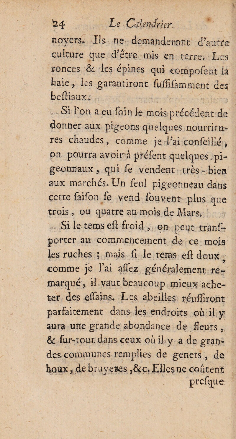 noyers» Ils- ne demanderont d’autre culture que d’être mis en terre. Les ronces & les epines qui eompofent la Baie, les garantiront fuffifamment des befiiaux* Si l'on a eu foin le mois precedent de donner aux pigeons quelques nourritu¬ res chaudes, comme je i’ai confeillé , on pourra avoir à préfent quelques pi- geonnaux, qui fe vendent très- bien aux marchés. Un feul pigeonneau dans cette faifon fe vend fou vent plus que trois, ou quatre au mois de Mars.. Si le terns eft froid , on peut tranf- porter au commencement de ce mois les ruches ; mais fi le tems efl doux comme je fai allez généralement re¬ marqué, il vaut beaucoup mieux ache¬ ter des effains. Les a.beilles réuffiront parfaitement dans les endroits où; il y aura une grande abondance de Heurs , & far-tout dans ceux où il y a de gran¬ des communes remplies de genets , de houx 5. de bruyères ?&c. Elles ne coûtent prefque