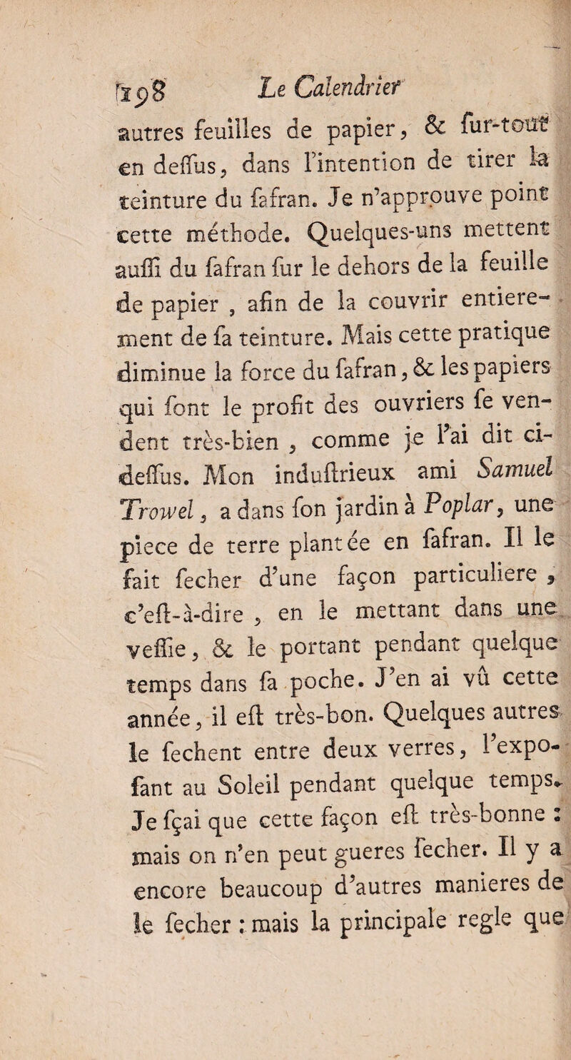r2p'g Le Calendrier autres feuilles de papier, & fur-tout en defius, dans l’intention de tirer la teinture du fafran. Je n’approuve point cette méthode. Quelques-uns mettent auffi du fafran fur le dehors de la feuille de papier , afin de la couvrir entière¬ ment de fa teinture. Mais cette pratique diminue la force du fafran, les papiers qui font le profit des ouvriers fe ven¬ dent très-bien , comme je Fai dit ci- defius. Mon induflrieux ami Samuel Trowel s a dans fon jardin a Poplar, une piece de terre plantée en fafran. Il le fait fecher d'une façon particulière 9 c’eft-à-dire , en le mettant dans une yeffie 9 & le portant pendant quelque temps dans fa poche. J’en ai vu cette année, il eft très-bon. Quelques autres le fechent entre deux verres, l’expo- fan t au Soleil pendant quelque temps. Je fçai que cette façon eft très-bonne : mais on n’en peut gueres fecher. Il y a encore beaucoup d’autres maniérés de le fecher ;mais la principale regie que