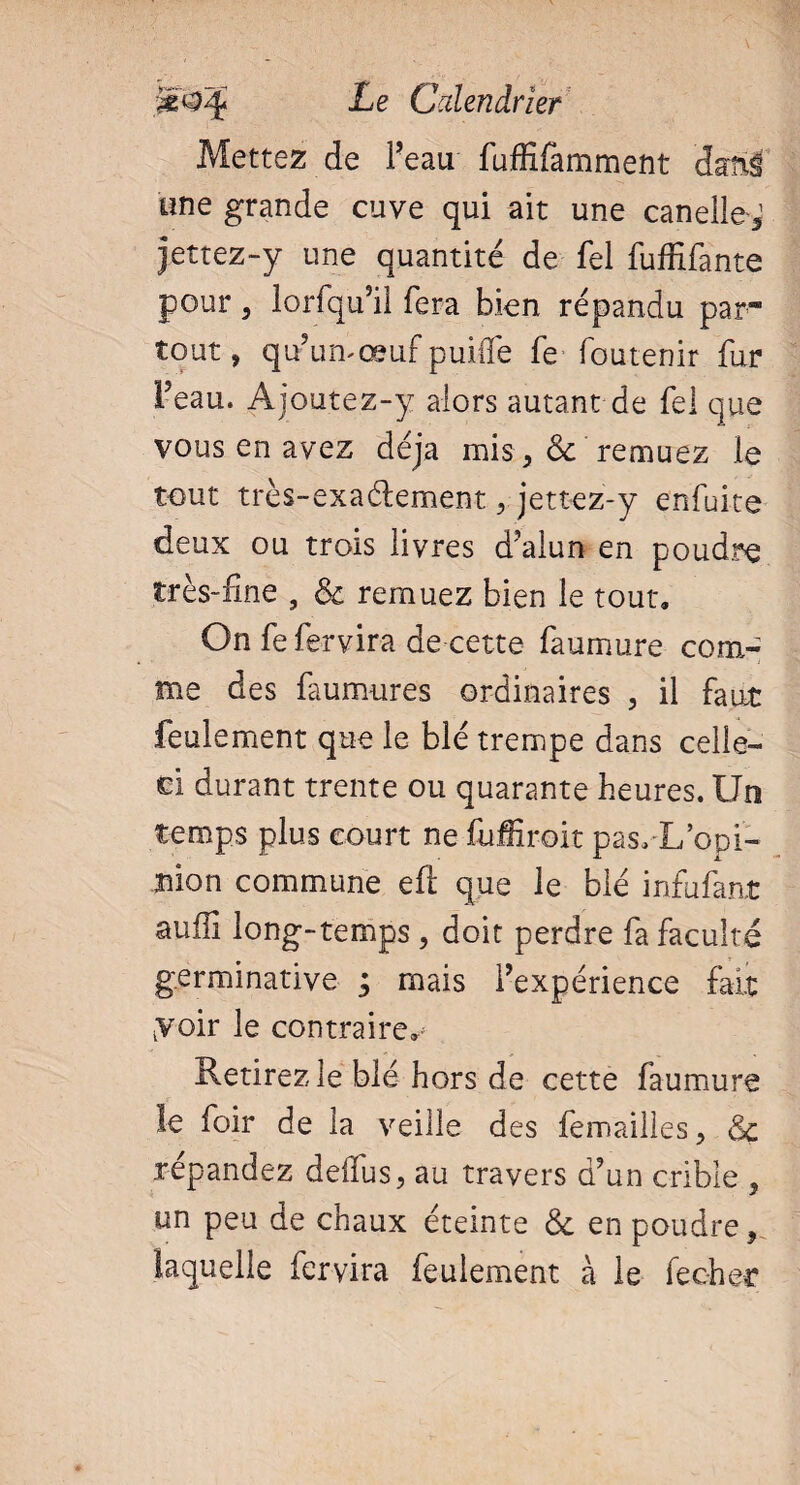 Mettez de Peau fuffifamment dani une grande cuve qui ait une canelle^ jettez-y une quantité de fel fuffifante pour , lorfqu’il fera bien répandu par* tout, qu’un-œuf puiflé fe foutenir fur Peau. Ajoutez-y alors autant de fel que vous en avez déjà mis, & remuez le tout très-exaélement, jettez-y enfuite deux ou trois livres d’alun en poudre très-fine , & remuez bien le tout. On fe fervira de cette faumure com¬ me des faumures ordinaires , il faut feulement que le blé trempe dans celle- ci durant trente ou quarante heures. Un temps plus court ne fuffiroit pas, U’opi¬ nion commune efi que le blé infufant aufli long-temps , doit perdre fa faculté germinative ; mais l’expérience fait yoir le contraire. Retirez le blé hors de cette faumure le foir de la veille des femailles, <5c répandez delfus, au travers d’un crible , un peu de chaux éteinte & en poudre, laquelle fervira feulement à le fecher
