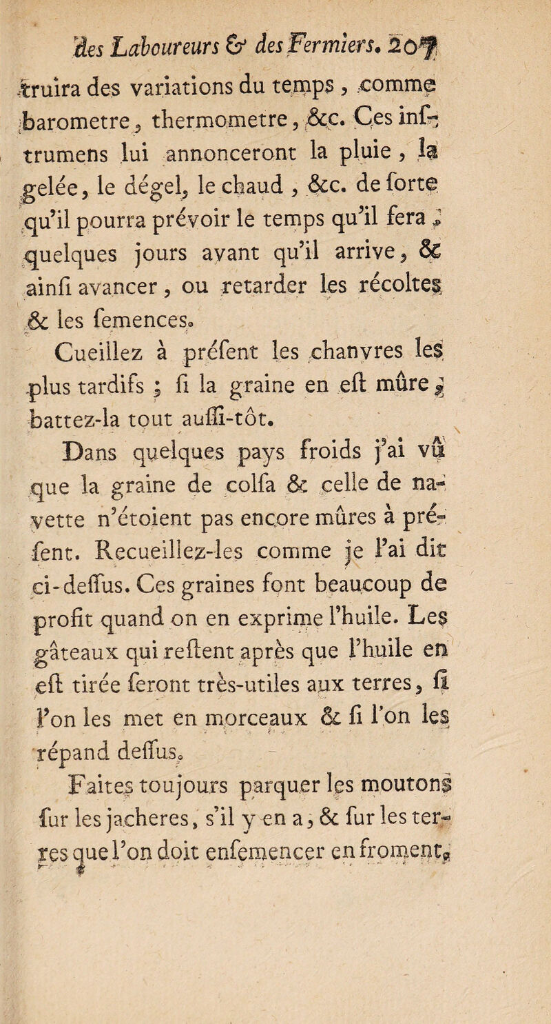 -truira des variations du temps , comme baromètre 5 thermomètre, :&ç. Ces infr; trumens lui annonceront la pluie , îa gelée, le dégel, le chaud , &c. de forte qu’il pourra prévoir le temps qu’il fera 2 quelques jours ayant qu’il arrive, ô£ ainfi avancer, ou retarder les récoltes, & les femenceso Cueillez à préfent les chanvres les .plus tardifs ; fi la graine en eft mûre % battez-la tout aufii-tôt. Dans quelques pays froids fai vu que la graine de colfa & celle de na¬ vette n’étoient pas encore mûres à pré¬ fent. Recueillez-les comme je l’ai dit ci-delfus. Ces graines font beaucoup de profit quand on en exprime l’huile. Les gâteaux qui relient après que Fhuile en ell tirée feront très-utiles aux terres, fi l’on les met en morceaux & fi l’on les ? - * - * i • ê* - - ' répand delfus» Faites toujours parquer les moutons fur les jachères » s’il y en a, Ôc fur les ter¬ res que l’on doit enfemencer en froments