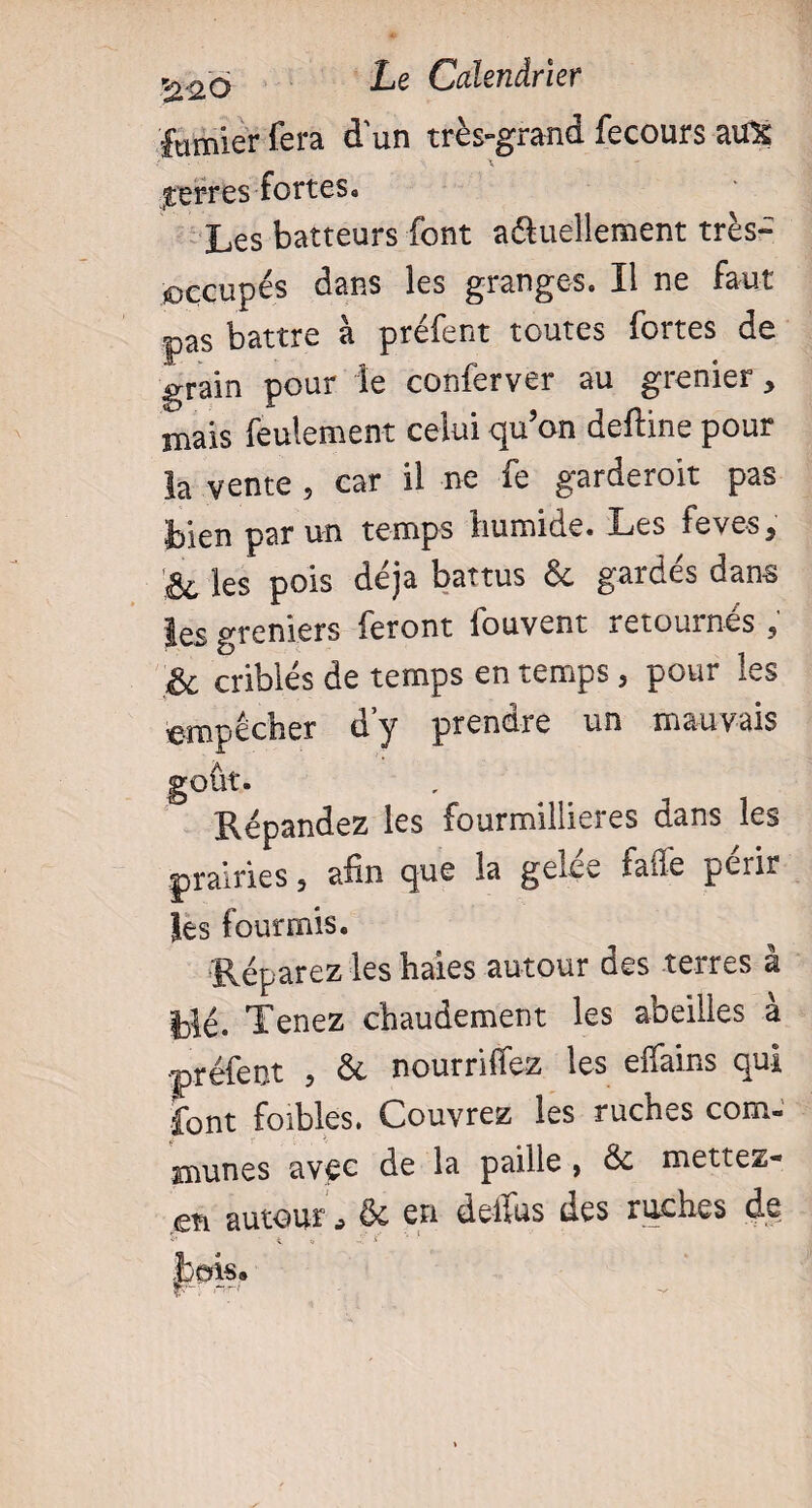 fumier fera d'un très-grand fecours aux serres fortes. Les batteurs font a&uellement très- occupés dans les granges. Il ne faut pas battre à préfent toutes fortes de grain pour le conferver au grenier, mais feulement celui qu’on deftine pour la vente , car il ne fe garderoit pas bien par un temps humide. Les feves, & les pois déjà battus & gardés dans les greniers feront fouvent retournés ; & criblés de temps en temps, pour les empêcher d’y prendre un mauvais goût. Répandez les fourmillieres dans les prairies 3 afin que la gerce fafle périr les fourmis. Réparez les haies autour des terres à blé. Tenez chaudement les abeilles à •préfent 5 & nourrirez les elfains qui font foibles. Couvrez les ruches com¬ munes avec de la paille > Se mettez* en autour j ôc en deifus des ruches de