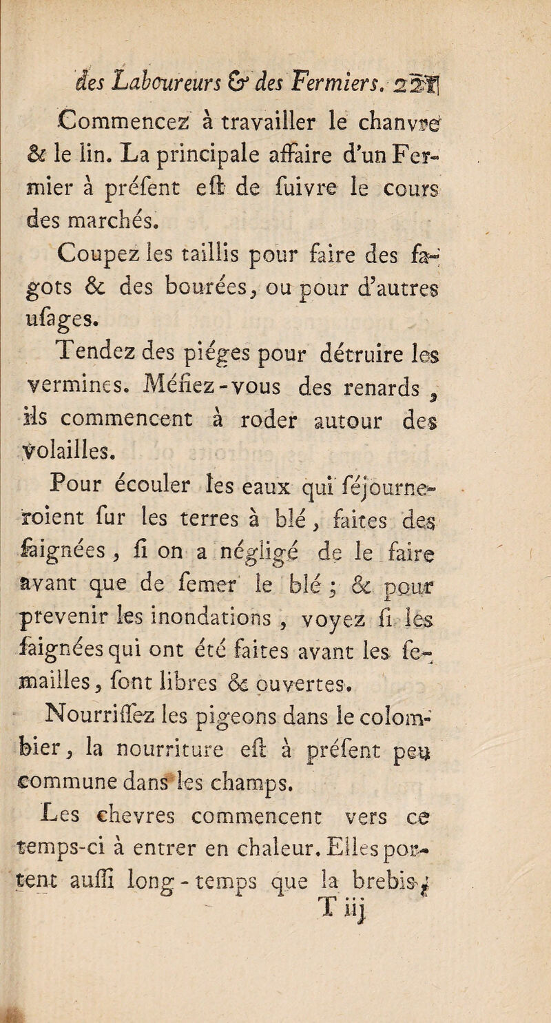 Commencez à travailler le chanvre èc le lin. La principale affaire d’un Fer¬ mier à préfent eft. de fuivre le cours des marchés. Coupez les taillis pour faire des fa¬ gots &c des boutées, ou pour d’autres ufages. Tendez des pièges pour détruire les vermines. Méfiez-vous des renards 5 ils commencent à roder autour des Volailles. ' Pour écouler les eaux qui féjourne» roient fur les terres à blé, faites des fàignées , fi on a négligé de le faire avant que de fermer le blé ; & pour prévenir les inondations , voyez fi les fàignées qui ont été faites avant les fe~ mailles} font libres Ô£ ouvertes. Nourrirez les pigeons dans le colom¬ bier j la nourriture eft à préfent peu commune dans les champs. Les chevres commencent vers ce temps-ci à entrer en chaleur. Elles por¬ tent auffi long-temps que la brebis^ rjp * • •