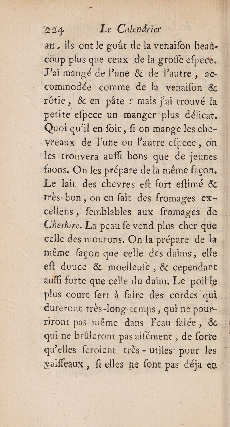 an ils ont le goût de la venaifon beau¬ coup plus que ceux de la groffe efpece. J’ai mangé de l’une & de l’autre , ac¬ commodée comme de la venaifon 8c rôtie , & en pâte r mais j ai trouvé la petite efpece un manger plus délicat. Quoi qu’il en foit, fi on mange les che¬ vreaux de l’une ou l’autre efpece, on les trouvera aufli bons que de jeunes faons. On les prépare delà même façon. Le lait des chevres eft fort eftimé 8c très-bon , on en fait des fromages ex¬ cellent , femblables aux fromages de Cheshire. La peau fe vend plus cher que celle des moutons. On la prépare de la même façon que celle des daims, elle eft douce 8c moeileufe , & cependant aufii forte que celle du daim. Le poil le plus court fert à faire des cordes qui dureront très-long-temps, qui ne pour- riront pas même dans Feau falée , 8c qui ne brûleront pas aifément, de forte qu’elles feroient très - utiles pour les yaiffeaux , fi elles ne font pas déjà en