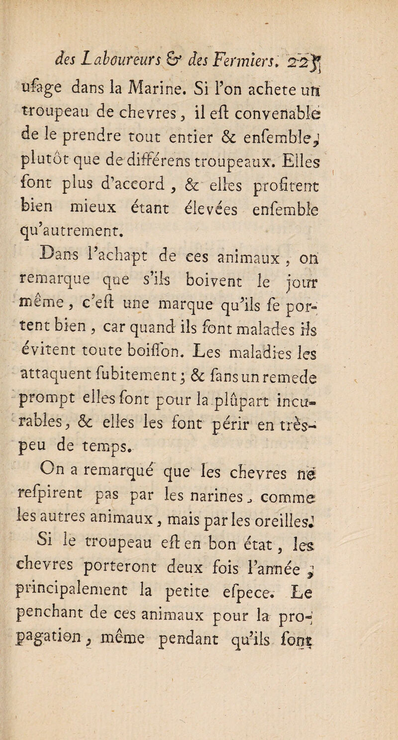 ufage dans la Marine. Si l’on acheté un troupeau de chevres 3 il efl convenable de le prendre tout entier & enfemble^ plutôt que de différens troupeaux. Elles font plus d’accord , & elles profitent bien mieux étant élevées enfemble qu’autrement. Dans l’achapt de ces animaux , 011 remarque que s’ils boivent le jour même , c'eft une marque qu’ils fe por¬ tent bien , car quand ils font malades ris évitent toute boillon. Les maladies les attaquent fubitement ; & fans un remede prompt elles font pour la.plupart incu» râbles, ôc elles les font périr en très- peu de temps. On a remarque que les chevres nd îefpirent pas par les narines comme les autres animaux} mais parles oreilles* Si le troupeau efl en bon état, les chevres porteront deux fois l’année * principalement la petite efpece. Le penchant de ces animaux pour la pro* pagation ^ même pendant qu’ils font