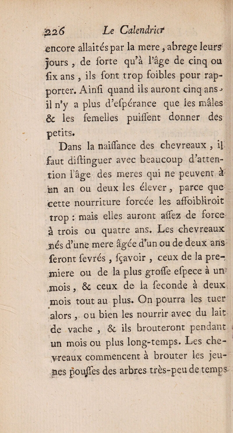 encore allaités par la mere,-abrégé leurs jours 5 de forte qu’à l’âge de cinq ou fix ans 5 ils font trop foibles pour rap¬ porter. Ainfi quand ils auront cinq ans-» il n'y a plus d’efpérance que les mâles & les femelles puiffent donner des petits. Dans la naiffance des chevreaux , il faut diilinguer avec beaucoup d’atten¬ tion fâge des meres qui ne peuvent à m an ou deux les élever, parce que cette nourriture forcée les affoibliroit trop : mais elles auront affez de force à trois ou quatre ans. Les chevreaux liés d’une mere âgée d’un ou de deux ans feront fevrés, fçavoir , ceux de la pre¬ miere ou de la plus greffe efpece à un mois, & ceux de la fécondé à deux mois tout au plus. On pourra les tuer alors, ou bien les nourrir avec du lait de vache , & ils brouteront pendant un mois ou plus long-temps. Les che¬ vreaux commencent à brouter les jeu¬ nes pouces des arbres très-peu de temps