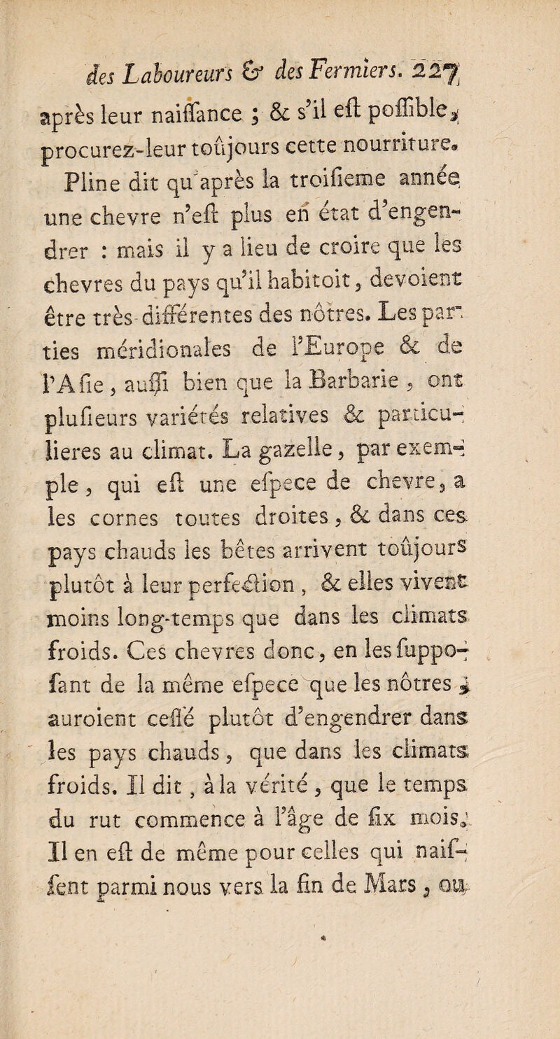 après leur naiflance J Se s’il eft poffible^ procurez-leur toujours cette nourriture» Pline dit qu'après la troifieme annee une chevre n’eft plus en état d’engen¬ drer : mais il y a lieu de croire que les chevres du pays qu’il habitait , dévoient être très différentes des nôtres. Les par ties méridionales de l’Europe <6e de TA fie , auffi bien que la Barbarie , ont plufeurs variétés relatives & particu¬ lières au climat. La gazelle, par exem~ pie, qui eft une efpece de chevre, a les cornes toutes droites , & dans ces pays chauds les bêtes arrivent toujours plutôt à leur perfection , & elles vivent moins long-temps que dans les climats froids. Ces chevres donc, en lesfuppo- fant de la même efpece que les nôtres £ auroient celle plutôt d’engendrer dans les pays chauds, que dans les climats froids. Il dit, à la vérité , que le temps, du rut commence à l’âge de fix mois,! Il en elt de même pour celles qui naif- lent parmi nous vers, la fin de Mars 3 ou