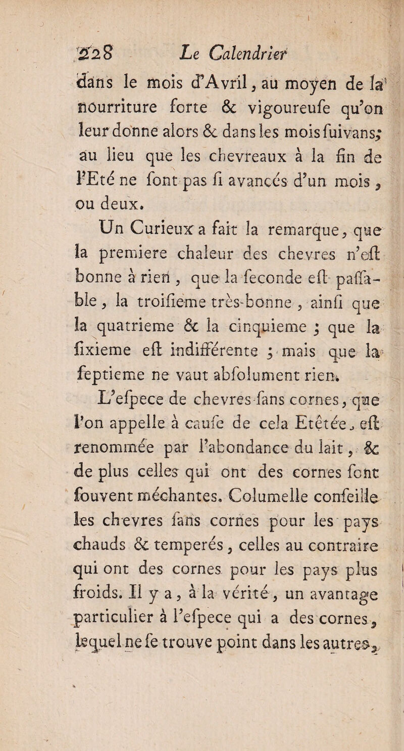 I £2 8 Le Calendrier dans le mois d’Avril, au moyen delà1 nourriture forte Ôc vigoureufe qu’on leur donne alors ôc dans les moisfuivans; au lieu que les chevreaux à la fin de FEté ne font pas fi avancés d’un mois, ou deux. Un Curieux a fait la remarque, que la premiere chaleur des chevres n’efl bonne à rieri , que la fécondé efl paflfa- ble j la troifieme trèsEonne , ainfi que la quatrième & la cinquième ; que la lixieme eft indifférente ; mais que la* feptieme ne vaut abfoiument rien. L’efpece de chevres fans cornes, que l’on appelle à caufe de cela Etetée eft renommée par l’abondance du lait, ôc de plus celles qui ont des cornes font fouvent méchantes. Columelle confieiüe les chevres fans cornes pour les pays chauds Ôc tempérés 3 celles au contraire qui ont des cornes pour les pays plus froids. Il y a ? à la vérité, un avantage particulier à l’efpece qui a des cornes 9 lequel ne fe trouve point dans les autres*.