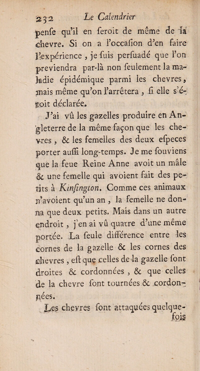 penfe qu’il en feroit de même de la chevre. Si on a Foccaflon d’en faire Inexpérience > je fuis perfuadé que Ton préviendra par-là non feulement la ma¬ ladie épidémique parmi les chevres, mais même qu’on l’arrêtera , il elle s’é- toit déclarée. J’ai vu les gazelles produire en An¬ gleterre de la même façon que les che- yres , 6c les femelles des deux efpeces porter auffi long-temps. Je me fouviens que la feue Reine Anne avoit un mâle & une femelle qui avoient fait des pe¬ tits à Kinfington, Comme ces animaux n’avoient qu’un an , la femelle ne don¬ na que deux petits. Mais dans un autre endroit > j’en ai vu quatre d’une même portée. La feule différence entre les cornes de la gazelle 6c les cornes des chevres , eft que celles de la gazelle font droites 6c cordonnées , 6c que celles de la chevre font tournées & cordon¬ nées. Les chevres font attaquées quelque¬ fois