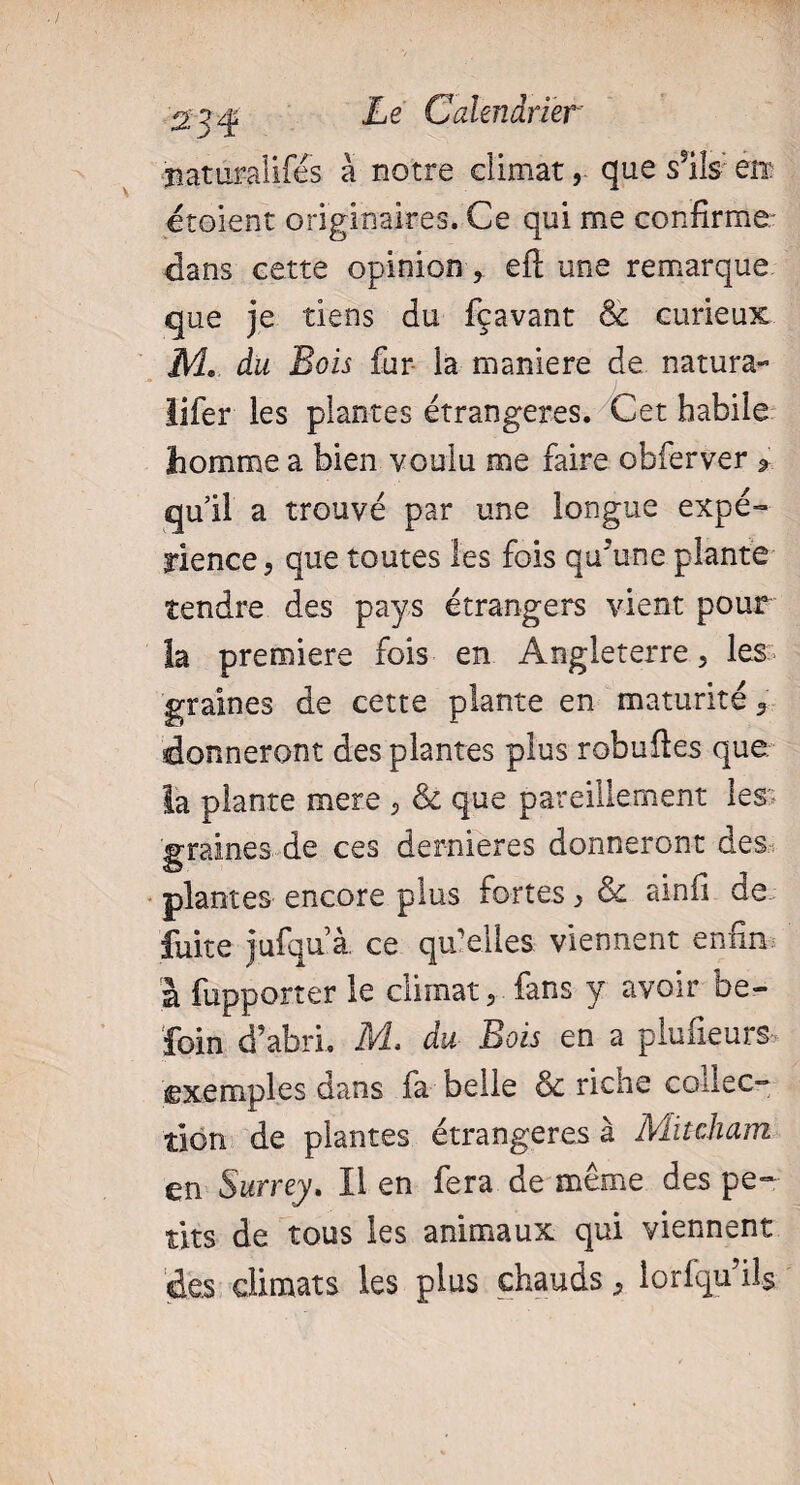 naturalisés à notre climat, que ssils eix croient originaires. Ce qui me confirme dans cette opinion, eft une remarque que je tiens du fçavant & curieux M. du Bois fur la maniéré de natura- lifer les plantes étrangères. Cet habile homme a bien voulu me faire obferver * qu’il a trouvé par une longue expé¬ rience , que toutes les fois qu’une plante tendre des pays étrangers vient pour la premiere fois en Angleterre, les graines de cette plante en maturité 9 donneront des plantes plus robuftes que la plante mere , & que pareillement les graines de ces dernieres donneront des plantes encore plus fortes ^ & ainfi de fuite jufqaà. ce qu’elles viennent enfin a fupporter le climat 5 fans y avoir be- foin d’abri. M. du Bois en a plufieurs exemples dans fa belle & riche collec¬ tion de plantes étrangères à Mitcham en Surrey. Il en fera de même des pe¬ tits de tous les animaux qui viennent des climats les plus chauds, lorfqu il$