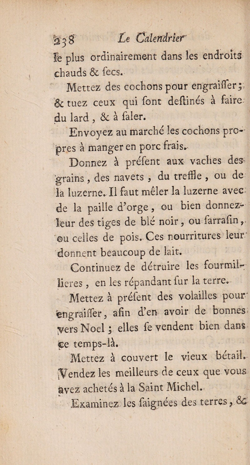 ft plus ordinairement dans les endroits chauds & fees. Mettez des cochons pour en graille rp & tuez ceux qui font deflinés à faire du lard 3 & à faler. Envoyez au marché les cochons pro¬ pres à manger en porc frais. Donnez à préfent aux vaches des- 'grains ? des navets , du treille , ou de la luzerne. H faut mêler la luzerne avec-’ de la paille d’orge, ou bien donnez^ leur des tiges de blé noir, ou farrafln 9 ©u celles de pois. Ces nourritures leur donnent beaucoup de lait. Continuez de détruire les fourmiM lieres , en les répandant fur la terre. Mettez à prêtent des volailles pour engraiffer, afin den avoir de bonnes yersNoel; elles fe vendent bien dans çq temps-là. Mettez à couvert le vieux bétail, (Vendez les meilleurs de ceux que vous avez achetés à la Saint Michel. Examinez les faignees des terres 9 Ôc