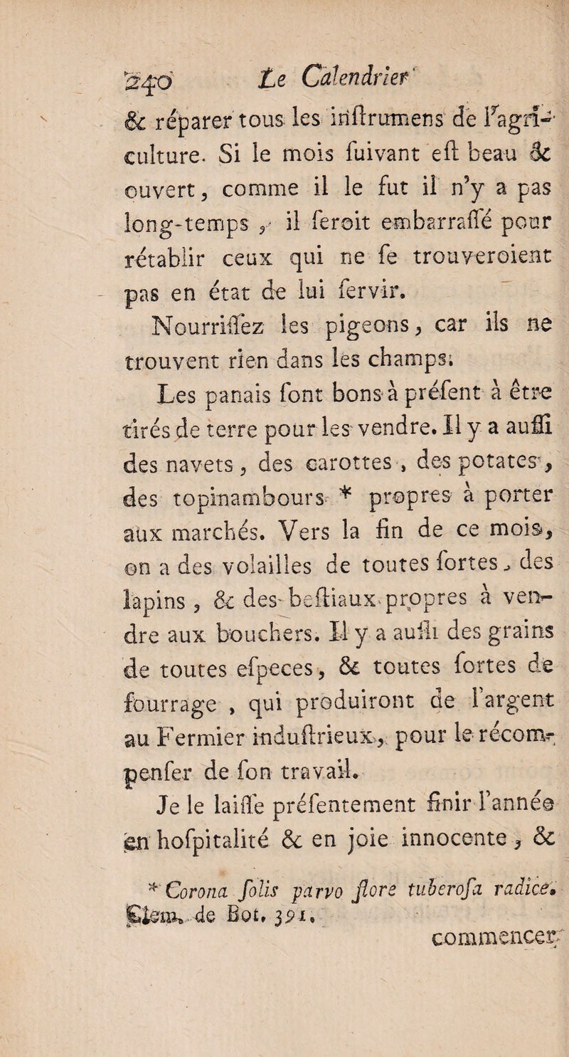 & réparer tous les i ri fl rumen s de fagrî-- culture. Si le mois fuivant efl beau ôc ouvert > comme il le fut il n5y a pas long-temps 5 il feroit embarraffé pour rétablir ceux qui ne fe trouveront pas en état de lui fervir. Nourrirez les pigeons} car ils ne trouvent rien dans les champs; Les panais font bonsà préfent à être tirés de terre pour les vendre. Il y a aufîi des navets ? des carottes , des potates”, des topinambours * propres a porter aux marchés. Vers la fin de ce mois, on a des volailles de toutes fortes des lapins , & des-beftiaux* propres à ven¬ dre aux bouchers. Il y a auiîi des grains de toutes efpeces, 6e toutes fortes de fourrage , qui produiront de l’argent au Fermier induflrieux>, pour le réconv p en fer de fon travail. Je le laiife préfentement finir l’année en hofpitalité 6e en joie innocente, 6e *Corona foils yarvo flore tuberofa radies, j&toïv de Bot, 3pi, commencer/