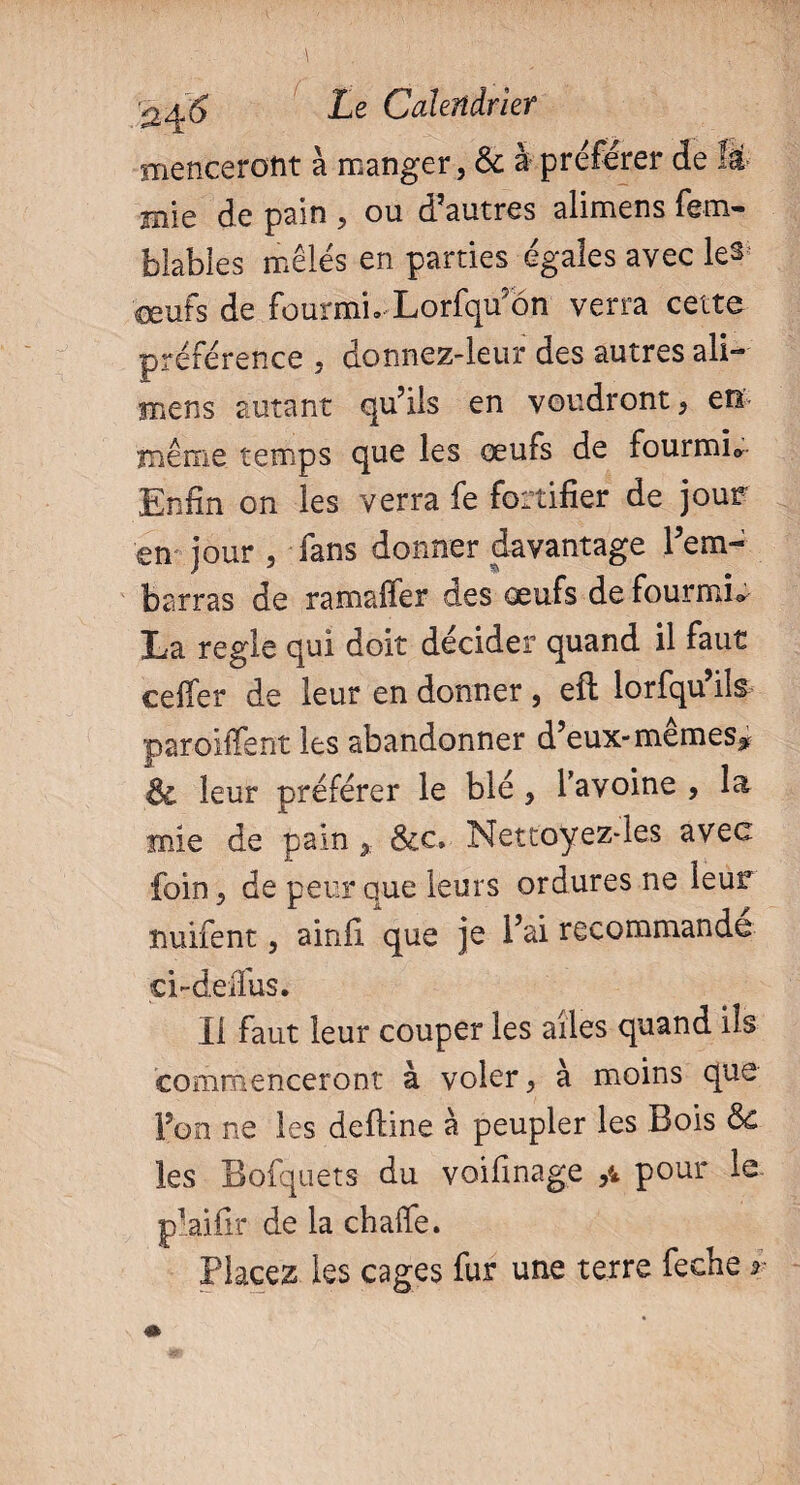 mencerotit à manger, & à préférer de H mie de pain , ou d’autres alimens fem- blabies mêlés en parties égales avec le^ œufs de fourmi. Lorfqu’ôn verra cette préférence , donnez-leur des autres ali¬ mens autant qu’ils en voudront, en même temps que les œufs de fourmis Enfin on les verra fe fortifier de jour en jour , fans donner davantage l’em¬ barras de ramaffer des œufs de fourmis La regie qui doit décider quand il faut celfer de leur en donner , efh lorfqu ils parodient les abandonner d’eux-mêmeSjf & leur préférer le blé , Tavoine , la mie de pain, Sic* Nettoyez*les avec foin, de peur aue leurs ordures ne leur nuifent, ainfi que je l’ai recommande ci-delfus. Il faut leur couper les ailes quand ils commenceront à voler, à moins que Fon ne les deiline à peupler les Bois Sc les Bofquets du voifinage ,4 pour le plaifir de la challe. Placez les cages fur une terre feche r