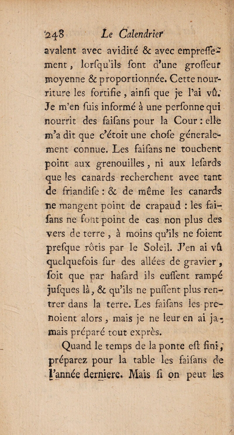 avalent avec avidité & avec emp'refle- ment 5 lorfquils font d’une grofleuf moyenne & proportionnée. Cette nour¬ riture les fortifie, ainfi que je l’ai vu; Je m’en fuis informé à une perfonne qui nourrit des faifans pour la Cour : elle m’a dit que c’étoit une chofe générale¬ ment connue. Les faifans ne touchent point aux grenouilles, ni aux lefards que les canards recherchent avec tant de friandife : & de même les canards lie mangent point de crapaud : les fai¬ fans ne font point de cas non plus des vers de terre , à moins qu’ils ne foient prefque rôtis par le Soleil. J’en ai vu quelquefois fur des allées de gravier, foit que par hafard ils euffent rampé jufques là, fk qu’ils ne puifent plus ren¬ trer dans la terre. Les faifans les pre- noient alors 5 mais je ne leur en ai ja¬ mais préparé tout exprès. Quand le temps de la ponte eft fini; préparez pour la table les faifans de l’année derniere» Mais fi on peut les