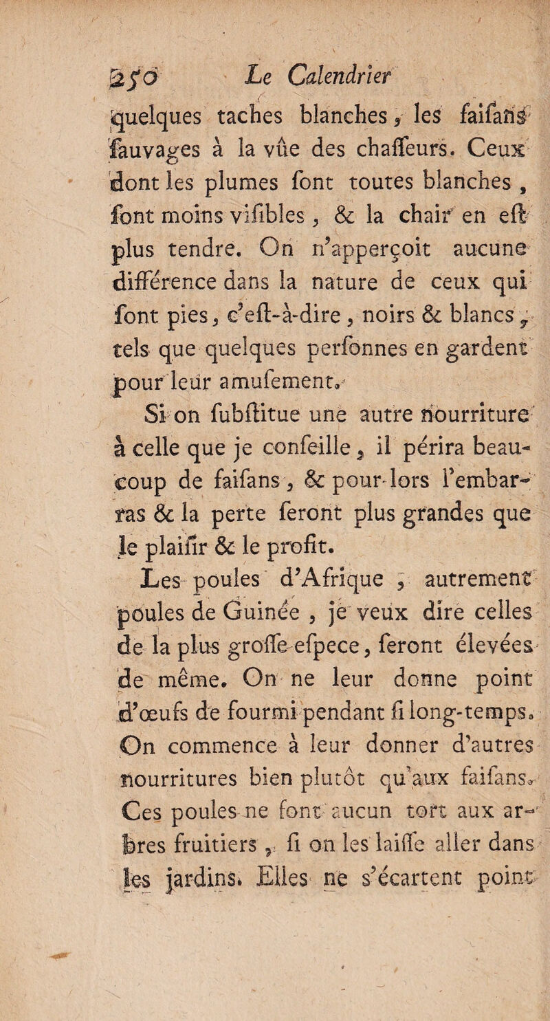 Quelques taches blanches * les faifanë fauvages à la vue des chaffeurs. Ceux dont les plumes font toutes blanches , font moins vifibles> 8c la chair en eft plus tendre. On n’apperçoit aucune différence dans la nature de ceux qui font pies5 c’eft-à-dire , noirs 8c blancs 7 tels que quelques perfonnes en gardent pour leur amufement. Si on fubftitue une autre nourriture à celle que je confeille s il périra beau¬ coup de faifans, & pour-lors rembar¬ ras 8c la perte feront plus grandes que Je plaiilr 8c le profit. Les poules d’Afrique , autrement poules de Guinée , je veux dire celles de la plus greffe efpece, feront élevées de même. On ne leur donne point d’œufs de fourmi pendant fi long-temps. On commence à leur donner d’autres nourritures bien plutôt qu’aux faifans^ Ces poules ne font aucun tort aux ar- feres fruitiers r fi on les laiffe aller dans les jardins» Elles ne s’écartent point