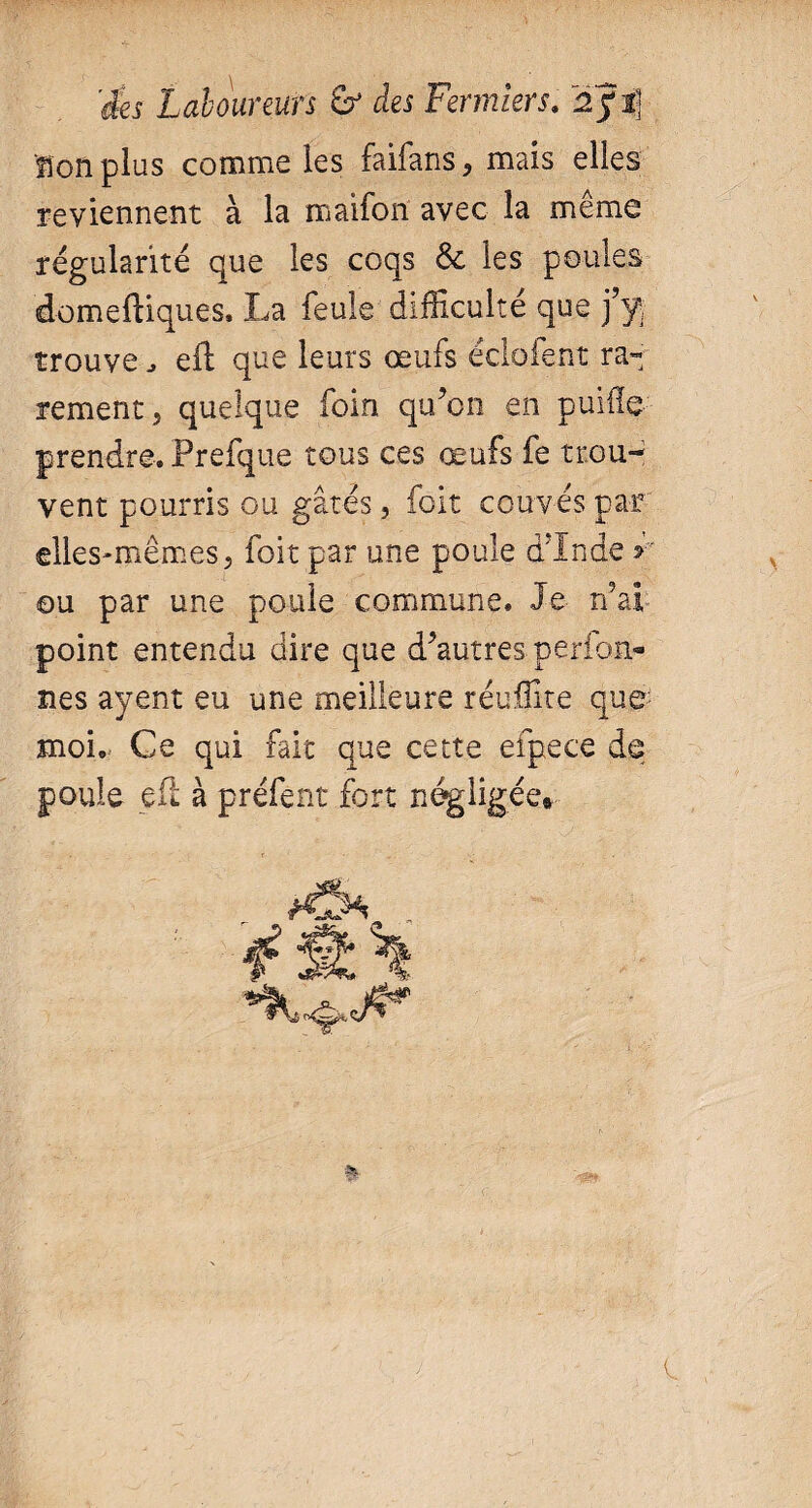 ïlonplus comme les faifans, mais elles reviennent à la maifon avec la même régularité que les coqs 6e les poules domeftiques. La feule difficulté que j’y trouve j eft que leurs œufs éclofent ra¬ rement, quelque foin qu’on en puiile prendre. Prefque tous ces œufs fe trou¬ vent pourris ou gâtés, foit couvés par elles-mêmes, foit par une poule d’Inde y ou par une poule commune. Je n’ai- point entendu dire que d’autres perfon- nés ayent eu une meilleure réuffite que moi. Ce qui fait que cette efpece de poule eft à préfent fort négligée#