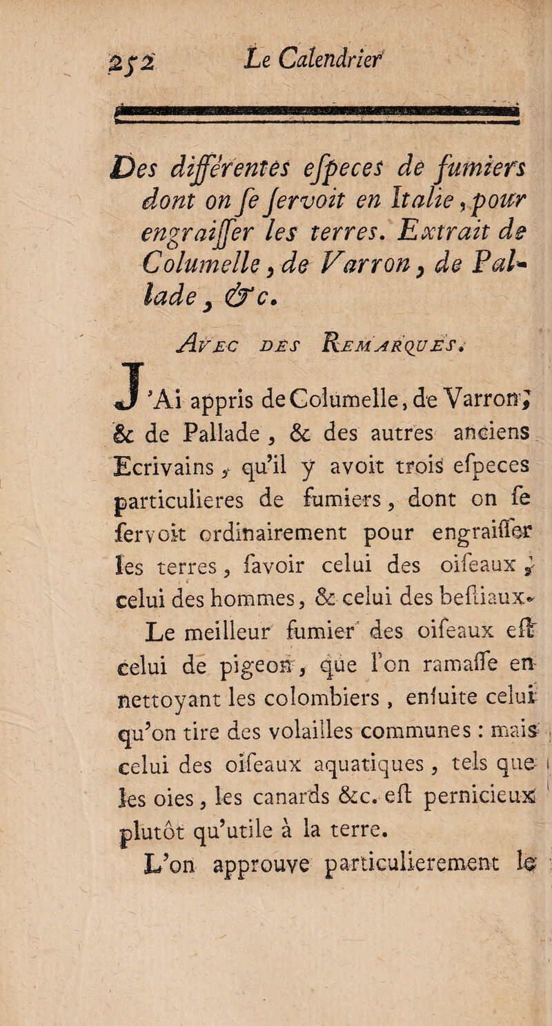 Des différentes efpeces de fumiers dont on fe Jervoit en Italie, pour engraiffer les terres. Extrait de Columelle > de Farron, de Pal* lade } Avec dès Remarques* J'Ai appris deGolumelle, de VarroiîJ & de Pallade , 6e des autres anciens Ecrivains f qu’il ÿ avoir ttpii efpeces particulières de fumiers, dont on fe fervok ordinairement pour engraiffer les terres, favoir celui des oifeaux s- celui des hommes, & celui des befliaux* Le meilleur fumier des oifeaux ef£ celui de pigeon, que Ton ramaife en nettoyant les colombiers , enfuite celui qu’on tire des volailles communes : mais celui des oifeaux aquatiques , tels que les oies, les canards &c.-eft pernicieux plutôt qu’utile à la terre. L’on approuve particulièrement te