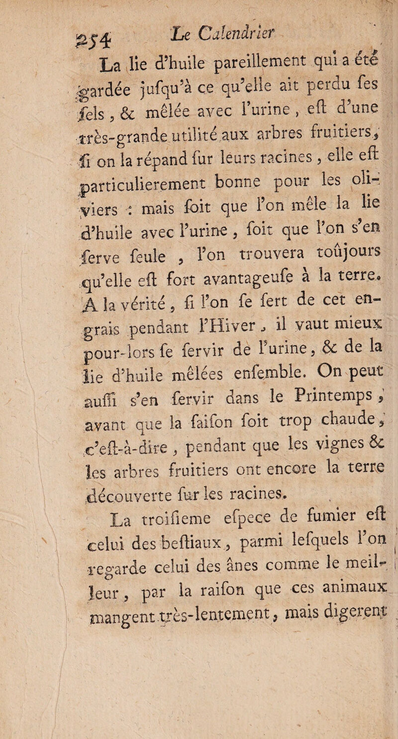 La lie d’huile pareillement qui a été /gardée jufqu’à ce qu’elle ait perdu fes jels 5 & mêlée avec l’urine , efl d’une très-grande utilité aux arbres îruititis^ fi on la répand fur leurs racineselle eft particulièrement bonne pour les oh- yiQVs °, mais foit que Fon mele la lie d’huile avec l’urine , foit que l’on s’en ferve feule , Fon trouvera toûjours qu’elle efl: fort avantageufe à la terre, Â la vérité , fi Fon fe fert de cet en¬ grais pendant l’Hiver ^ il vaut mieux pour-lors fe fervir de burine, & de la lie d’huile mêlées enfemble. On peut auifi s’en fervir dans le Printemps 9 avant que la fanon foit trop chaude 9 c’eft-à-dire , pendant que les vignes & les arbres fruitiers ont encore la terre .découverte fur les racines. La troifieme efpece de fumier eft celui des beftiaux 3 parmi lefquels Fon regarde celui des ânes comme le meiL leur , par la raifon que ces animaux mangent très-lentement, mais digeient