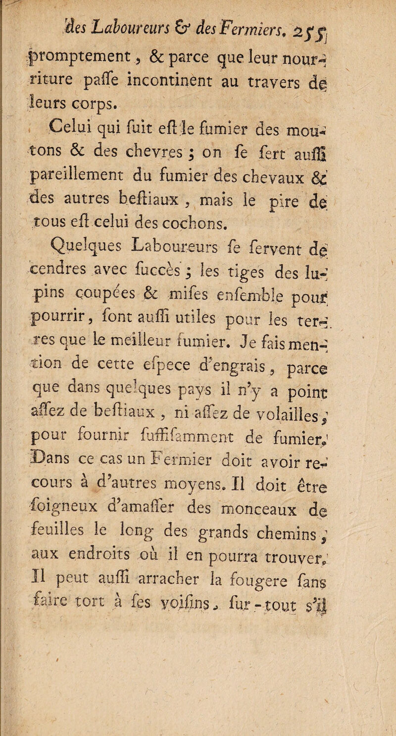 promptement , & parce que leur nourq riture paffe incontinent au travers leurs corps. Celui qui fuit eftle fumier des mou¬ tons & des chèvresj on fe fert auffi pareillement du fumier des chevaux & des autres beftiaux , mais le pire de tous eü celui des cochons. Quelques Laboureurs fe fervent de cendres avec fuccès ; les tiges des lu-: pins coupées & mifes enfemble pour pourrir, font aufiî utiles pour les ter» res que le meilleur fumier. Je fais men¬ tion de cette efpece d'engrais , parce que dans quelques pays il n’y a point alfez de beftiaux , ni affez de volailles ; pour iournir fuftifamment de fumier®1 Bans ce cas un Fermier doit avoir reW cours à d’autres moyens. Il doit être foigneux d’amafler des monceaux de feuilles le long des grands chemins ; aux endroits où il en pourra trouver® Il peut auffi arracher la fougere fans faire tort à fes yoifins, fur- tout $%