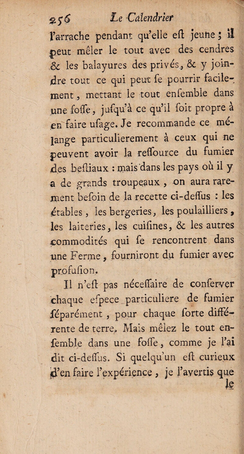 l’arrache pendant qu’elle efl jeune ; il peut mêler le tout avec des cendres & les balayures des privés,, & y join¬ dre tout ce qui peut fe pourrir facile¬ ment , mettant le tout enfemble dans une folle, jufqu’à ce qu’il foit propre à en faire ufage. Je recommande ce mé¬ lange particulièrement à ceux qui ne peuvent avoir la relfource du fumier jd.es befliaux : mais dans les pays où il y a de grands troupeaux , on aura rare¬ ment befoin de la recette ci-delTus : les étables, les bergeries, les poulailiiers , les laiteries, les cuiiines, & les autres commodités qui fe rencontrent dans nne Ferme, fourniront du fumier avec profufion. Il n’efl pas nécefiûire de conferver chaque efpece particulière de fumier féparément , pour chaque forte diffé¬ rente de terre» Mais mêlez le tout en¬ femble dans une fo(Te, comme je l’ai dit ci-delïus. Si quelqu’un efl curieux $’en faire l’expérience , je l’avertis que