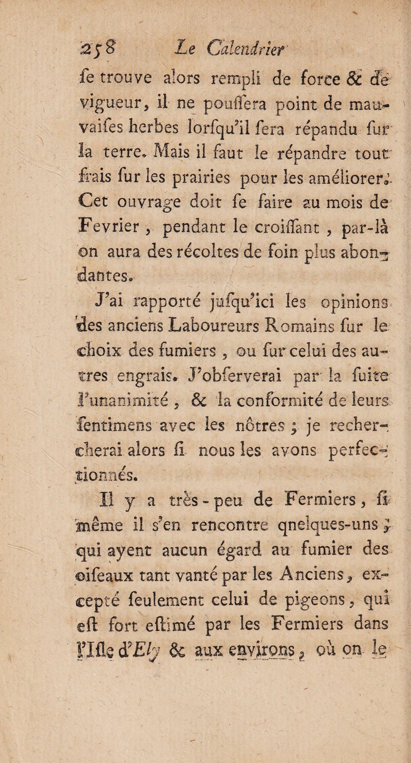 fe trouve alors rempli de force 8t dé¬ vigueur, il ne poufléî*a point de man- vaiies herbes lorfqull fera répandu fur la terre. Mais il faut le répandre tout frais fur les prairies pour les améliorer». Cet ouvrage doit fe faire au mois de Février , pendant le croiifant , par-là on aura des récoltes de foin plus abon¬ dantes. J’ai rapporté jufqu’ici les opinions des anciens Laboureurs Romains fur le choix des fumiers , ou fur celui des au¬ tres engrais» 3’obferverai par la fuite Funanimrté , & la conformité de leurs. fentimens avec les nôtres ; je recher¬ cherai alors fi. nous les avons perfect tionnés. Il y a très-peu de Fermiers, fi 'même il s’en rencontre qnelques-uns J qui ayent aucun égard au fumier des ©ifeaux tant vanté par les Anciens, ex¬ cepté feulement celui de pigeons, qui eft fort eftimé par les Fermiers dans Flfle d9Ely & aux environs l ou on le