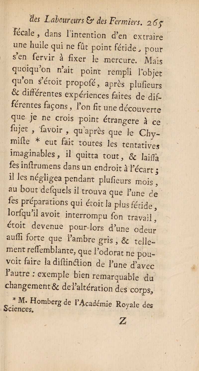 itcs jL-dbouvcuvs des Fermiers, 2. Fécale, dans 1 intention d’en extraire une huile qui ne fût point fétide , pour s’en fervir à fixer le mercure. Mais quoiqu on n’ait point rempli l’objet qu on^ s étoit propofé, après plufieurs & différentes expériences faites de dif¬ férentes façons, l’on fit une découverte que je ne crois point étrangère à ce fujet , lavoir , qu’après qUe ie Chy- mille * eut fait toutes les tentatives imaginables, il quitta tout, & ]ajffa fes inftrumens dans un endroit à l’écart • ilIes négligea pendant plufieurs mois \ au bout defquels il trouva que l’une de fes préparations qui étoit la plus fétide, lorfqu’il avoit interrompu fon travail, étoit devenue pour-lors d’une odeur auffi forte que i’ambre gris , & telle¬ ment reffemblante, que l’odorat ne pou¬ voir faire la difiinaion de l’une d’avec 1 autre : exemple bien remarquable du changement* de l’altération des corps, Science H°mbCrgde rAcac|émie Royale des Z