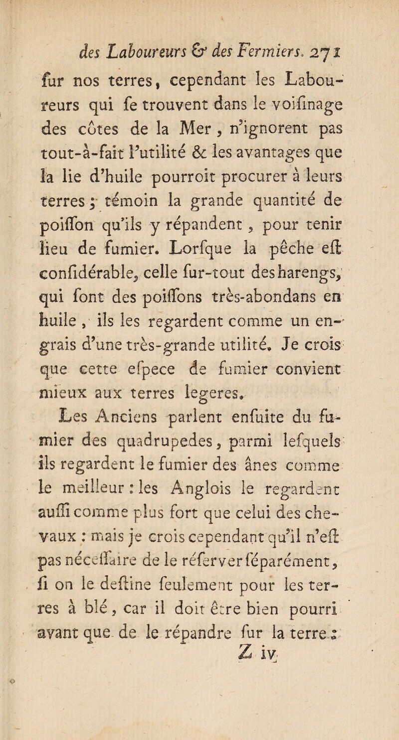 fur nos terres, cependant les Labou¬ reurs qui fe trouvent dans le voifinage des cotes de la Mer * n’ignorent pas tout-à-fai't Futilité & les avantages que la lie d’huile pourroit procurer à leurs terres ; témoin la grande quantité de poilTon qu’ils y répandent * pour tenir lieu de fumier. Lorfque la pêche efl; eonfidérable., celle fur-tout desharengs* qui font des poiifons très-abondans en huile , ils les regardent comme un en-- grais d’une très-grande utilité. Je crois que cette efpece de fumier convient mieux aux terres legeres. Les Anciens parlent enfuite du fu¬ mier des quadrupèdes * parmi lefquels ils regardent le fumier des ânes comme le meilleur : les Anglais le regardent aufîi comme plus fort que celui des che¬ vaux : mais je crois cependant qu’il n’eft pas nécdlaire de le réferverféparément * fi on le deiiine feulement pour les ter¬ res à blé * car il doit être bien pourri avant que de le répandre fur la terre « Z iv