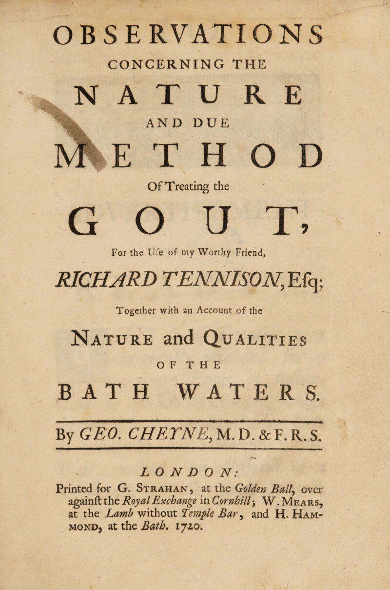 OBSERVATIONS CONCERNING THE k N A T U RE AND DUE E T H O Of Treating the GOUT, For the Ufe of my Worthy Friend, RICHARD TEN NISON, Efq; Together with an Account of the Nature and Qualities O F T H E BATH WATERS. By GEO. CHETNE, M. D. & F. R. S. LONDON: Printed for G. Strahan , at the Golden Ball, over againft the Royal Exchange in Cornhill 3 W.Mears, at the Lamb without Temple Bar, and H. Ham- monDj at the Bath. 172,0.