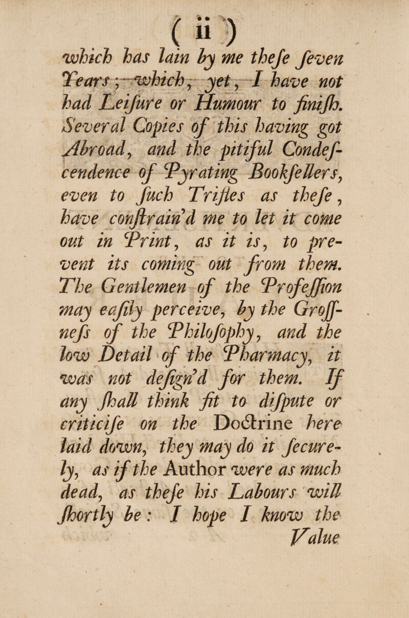/ • • <4 which has lain by me theje feven Tears -which, yet, I have not had Leifure or Humour to finijh. Several Copies of this having got Abroad, and the pitiful Condef- cendence of Byrating BookfeUers, even to fuch Trifles as thefe, have conftraind me to let it come out in Brint, as it is, to pre¬ vent its coming out from them. The Gentlemen of the Brofeffion may eafily perceive, by the Grojf- nefs of the Bhilofophy, and the low Detail of the Bharmacy, it was not defignd for them. If any floail think fit to difpute or criticife on the Do6trine here laid down, they may do it fecure- ly, as if the Author were as much dead, as thefe his Labours win jhortly be; I hope I know the Tfalue