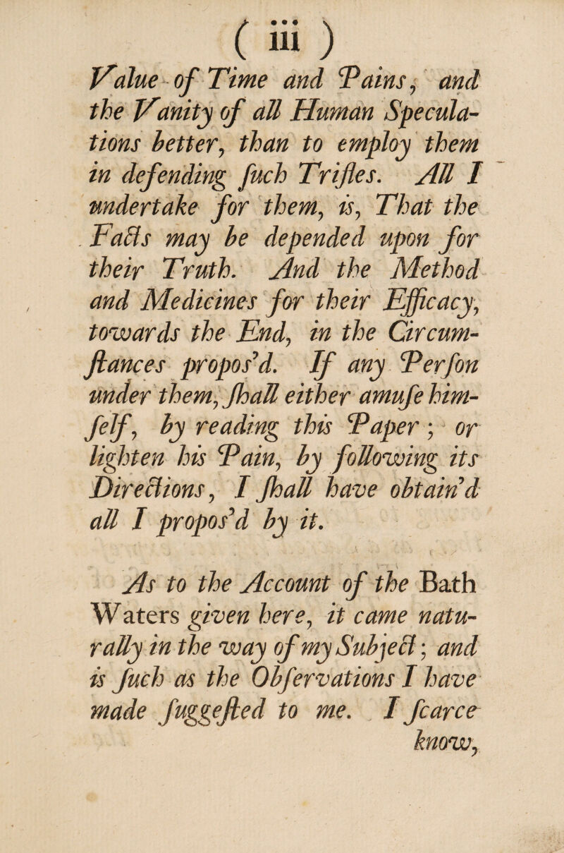 (Si) Value of Time and cPains, and the Vanity of all Human Specula¬ tions better, than to employ them in defending fuch Trifles. All I undertake for them, is. That the . Faffs may be depended upon for their Truth. And the Method and Medicines for their Efficacy, towards the End, in the Circum- flances propos'd. If any Perfon under them, JhaU either amufehim- felf, by reading this Paper; or lighten his Pain, by following its Directions, I JhaU have obtain'd aU I propos'd by it. j , t * y As to the Account of the Bath W aters given here, it came natu- ratty in the way of mySubjeff; and is fuch as the Obfervations I have made fuggefled to me. I fcarce know,