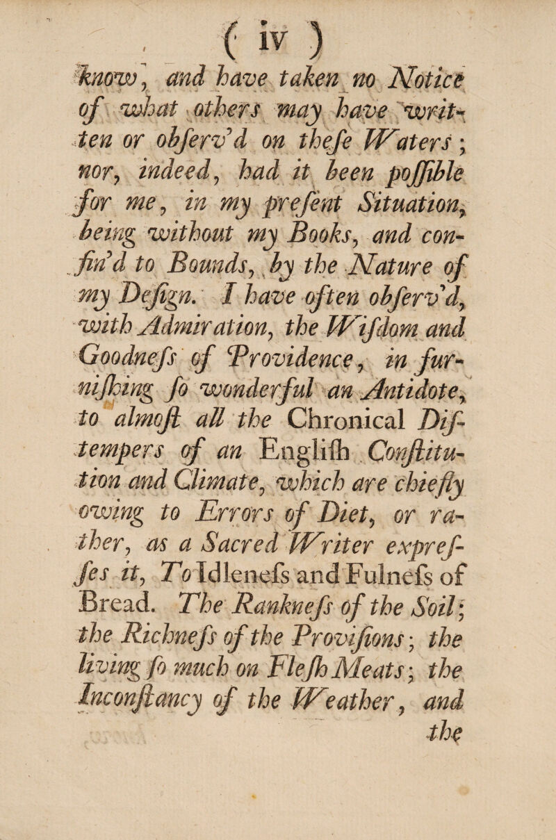 know, and have taken no Notice of what others may have writ-, ten or obferv’d on thefe Waters; nor? indeed, had it been pofflble for me ^ in my prefent Situation, being without my Books, and con¬ fin’d to Bounds, Nature of my Defigp. I have often obferv d, with Admir at ion, the TRifdom and Goodnefs of Brovidence, in fur- nifloing fo wonderful an Antidote, to almojh all the Chronical Dif- tempers of an Englifh Confuta¬ tion and Climate, which are chiefly owing to Errors of Diet, or ra¬ ther, as a Sacred Writer expref- fes it, Eo idlenefs and Fulnefs of Bread. The Ranknefs of the Soil; the Richnefs of the Brovifions; the living fo much on Elejh Meats; the Inconftancy of the Weather, and the