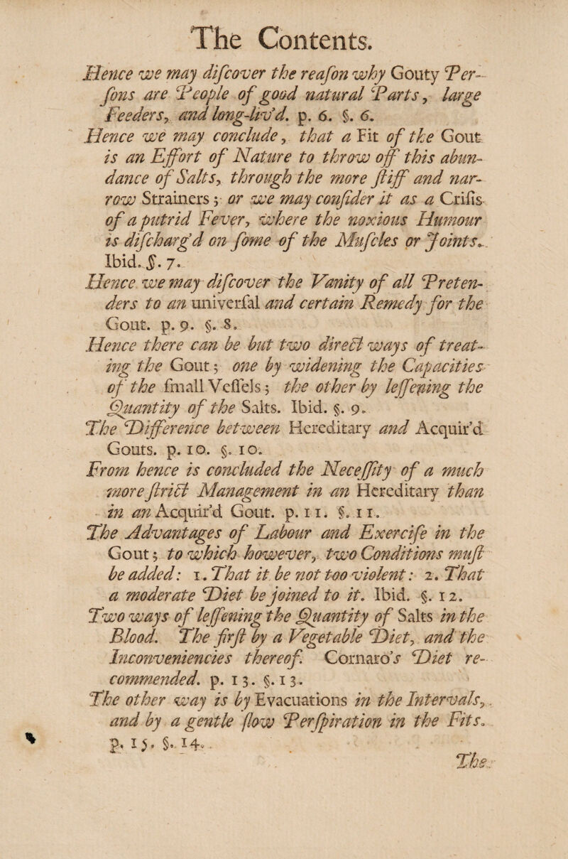 Hence we may difcover the reafon why Gouty Ter- ferns are Tcople of good natural Tarts y large Feeders7 and longdivd. p. 6. §. 6. Hence we may conclude ? that a Fit of the Gout. is an Effort of Nature to throw off this abun¬ dance of Salts y through the more ft iff and nar¬ row Strainers y or we may cmfider it as a Grills of a putrid Fever y where the noxious Humour is difeharg’d on fame of the Muffles or Joints*. Ibid.,§. 7.. Hence we may difcover the Vanity of all Treten¬ ders to an univerfal and certain Remedy for the Gout. p. 9. §. 8, Hence there can be but two direct' ways of treat¬ ing the Gouty one by widening the Capacities of the fmalLVeflels5 the other by leffeffing the Quantity of the Salts. Ibid. §. 9. The Difference between Hereditary and Acquir’d Gouts, p. 10. §. 10. From hence is concluded the Neceffity of a much moreftricl Management in an Hereditary than in an Acquir’d Gout. p. 11. §.11. The Advantages of Labour and Exercife in the Gout; to which howeverT two Conditions muft be added: 1. That it be not too violent: 2. That a moderate Diet be joined to it. Ibid. §.12. Two ways of leffening the Quantity of Salts in the Blood. The fir ft by a Vegetable Diet? and the Inconveniencies thereof CornaroT Diet re¬ commended\ p. 13. §.13. The other way is by Evacuations in the Intervals, and by a gentle flow Terfpiration in the Fits.