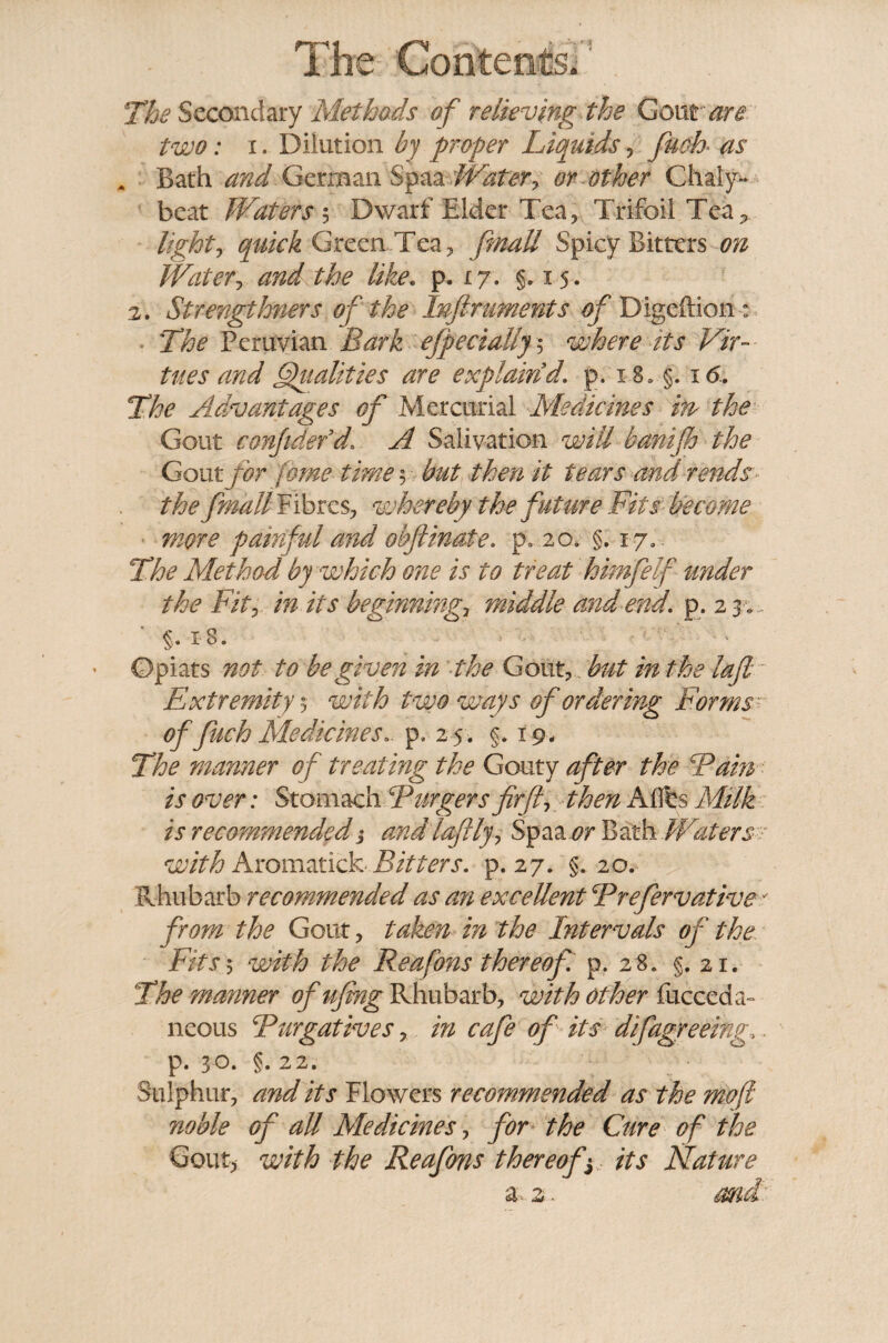 The Secondary Methods of relieving the Gout are two: x. Dilution by proper Liquids , fuch as m Bath and German Spaa Water, or other Chaly~ beat Waters 5 Dwarf Elder Tea, Trifoil Tea., lighty quick Green Tea, finaU Spicy Bitters on Watery and the like. p. 17. §.15. 2. Strengtloners of the Inftruments of Digeftion ; The Peruvian Bark efpeciallj 5 where its Vir¬ tues and Qualities are explain d. p, x 8* §. 16. The Advantages of Mercurial Medicines m the Gout confided d, A Salivation will banifh the Gout for feme time $ but then it tears and rends the fmallFibres, whereby the future Fits become more painful and obftinate. p* 20. §. x 7.. The Method by which one is to treat himfelf under the Fit?, in its beginning? middle and end. p . 2 3 . §. 18. Opiats not to be given in the Gout, but in the laft Extremity $■ with two ways of ordering Forms of fuch Medicines., p. 25. §. 19* The manner of treating the Gouty after the Bain is over: Stomach Burgers fir ft, then A Obs Milk is recommended; and laftly, Spaa or Bath Waters- with Aromatick Bitters, p. 27. §.20. Rhubarb recommended as an excellent Brefervative* from the Gout, taken in the Intervals of the Fits; with the Rea fans thereof p. 28. §.21. The manner ofufing Rhubarb, with other fucceda- neous Bnegatives, in cafe of its difagreeing„. p. 30. §. 22. Sulphur, and its Flowers recommended as the mofl noble of all Medicines, for the Cure of the Gout) with the Reafons thereof ] its Nature a 2.. md: