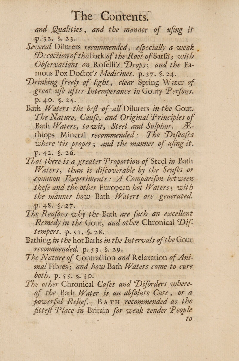 and Qualities ? and the manner of fifing it p. 32. §..23. Several Diluters recommended, efpeciaUy a weak ‘Decoliion of the Bark of the Root cfSarfa j wV/? Qbfer vat ions on Rofellu* 'Drops 3 the Fa¬ mous Pox Doctor^ Medicines, p. 37. §. 24. Drinking freely of light, Spring Water 0^ great ufe after Intemperance in Gouty Rerfons. p. 40, §. 25. Bath Waters the befi of all Diluters in the Gout. The Nature, Caufe, and Original Rrinciples of Bath Waters, to wit. Steel and Sulphur. JE- thiops Mineral recommended: The Difeafes where ’tis proper 5 the manner of ufing it. p. 42. §. 26. That there is a greater R report ion of Steel in Bath Waters, than is difc over able by the Senfes or vommon Experiments: A Comparifon between thefe and the other European hot Waters', with the manner how Bath Waters are generated1 p. 48. §. 27. The Reafons why the Bath are fuch an excellent Remedy in the Gout, and other. Chronical Difi tempers. p. 51. §.28. Bathing in the hot Baths in the Intervals of the Gout recommended. p. 53. §.29. The Nature of Contraction and Relaxation of Ani- mal Fibres 5 and how Bath Waters come to cure both. p. 55. §. 30. The other Chronical Cafes and Diforders where¬ of the Bath Water is an abfolute Cure, or a powerful Relief Bath recommended as the fitteft Rlace in Britain for weak tender Reople to