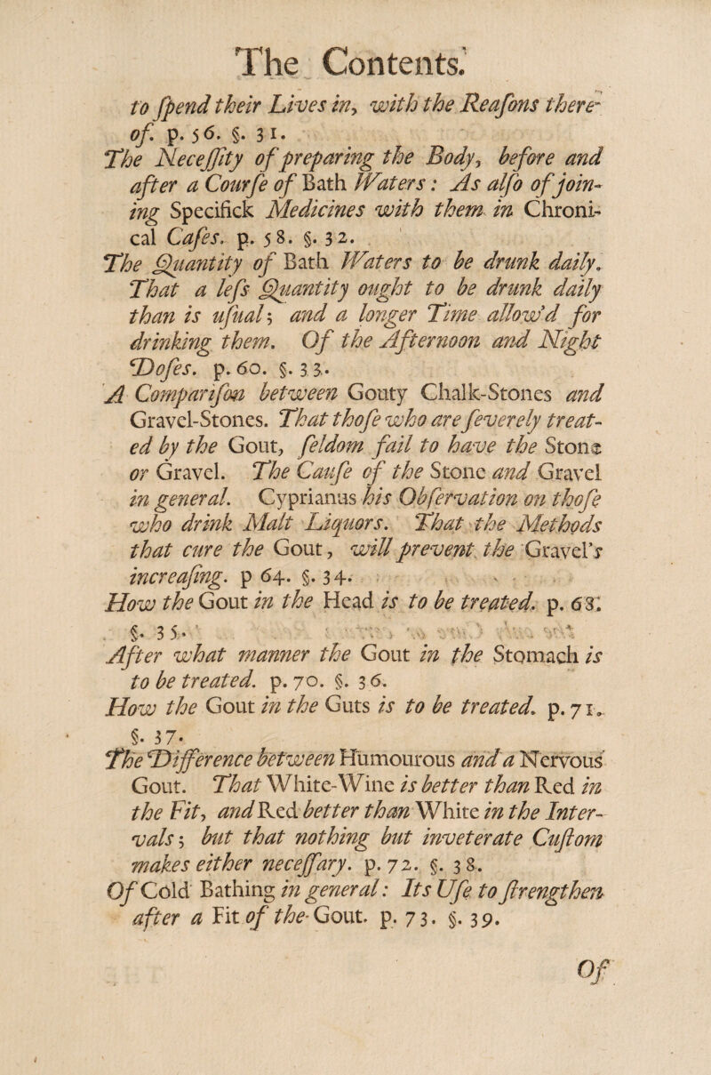 t o fpend their Lives iny with the Reafons there¬ of*\ p. 5 6. §. 3 1- ;The Necejjity of preparing the Body, before and after a Courfe of Bath Waters: As alfo of join¬ ing Specified Medicines with them in Chroni¬ cal Cafes. p. 58. §. 32. The Quantity of Bath Waters to be drunk daily. That a lefs Quantity ought to be drunk daily than is ufual5 and a longer Time allow'd for drinking them. Of the Afternoon and Night Dofes. p. 60. §.33. A Comparifm between Gouty Chalk-Stones and Gravel-Stones. That thofe who are feverely treat¬ ed by the Gout, feldom fail to have the Stone or Gravel. The Caufe of the Stone and Gravel in general Cyprianus his Obfervation on thofe who drink Malt Liquors. That the Methods that cure the Gout, will prevent the Gravels increafing. p 64. §. 34. - How the Gout in the Head is to be treated, p. 6 3. . §. 3 5V After what manner the Gout in the Stomach is to be treated, p. 70. §. 3 6. How the Gout in the Guts is to be treated, p. 71, §. 3 7- The Difference between Humourous and a Nervous Gout. That White-Wine is better than Red in the Fit, and Red better than White in the Inter¬ vals ; but that nothing but inveterate Cuftom makes either neceffary. p. 72. §. 38. Of Cold Bathing in general: Its Ufe to ftrengthen after a Fit of the- Gout. p. 73- §.39.