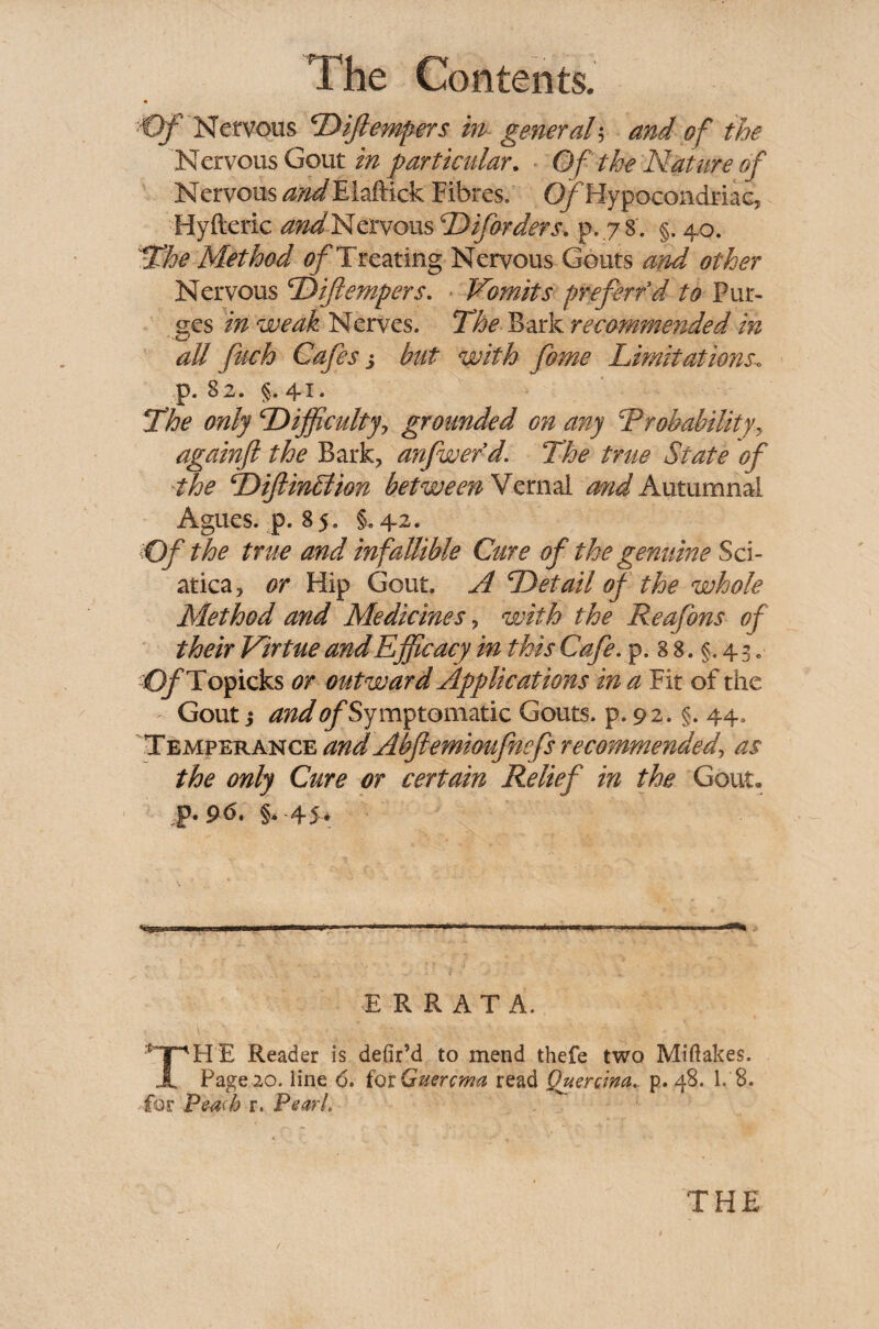 Of 'Nervous Diftempers in general; and of the Nervous Gout in particular. Of the Nature of Nervous andPh&ick Fibres, O/Hypocondriac, Hyfteric and Nervous D if orders. p.78'. §. 40. The Method of Treating Nervous Gouts and other Nervous Diftempers. Vomits prefer/d to Pur¬ ges in weak Nerves. The Bark recommended in all fitch Cafes j but with fiome Limitations\ p. 82. §. 41. The only Difficulty, grounded on any Probability, againft the Bark, anfwe/d. The true State of the DiftinMion between Vernal mid Autumnal Agues, p. 85. §.42. Of the true and infallible Cure of the genuine Sci¬ atica, or Hip Gout. A Detail of the whole Method and Medicines, with the Reafions of their Virtue and Efficacy in this Cafe. p. 8 8. §. 4 3. O/ Topicks or outward Applications in a Fit of the Gout} and ^Symptomatic Gouts, p. 92. §. 44. Temperance and Abjlemioufnefs recommended, as the only Cure or certain Relief in the Gout. JP-9-<5. §. 45* ERRATA. THE Reader is defir’d to mend thefe two Miftakes. Page 20. line 6. iotGuercma read Quercwa. p. 48. 1. 8. for Peach r. Pearl.