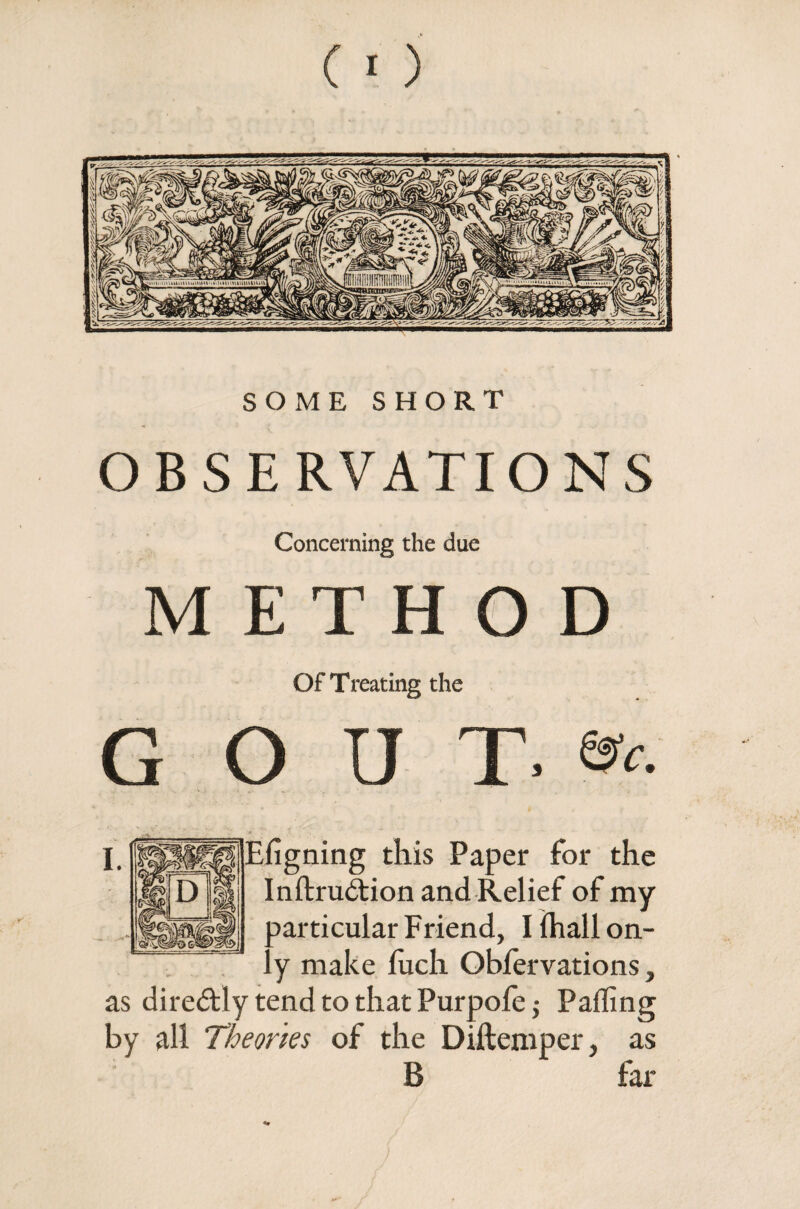 SOME SHORT OBSERVATIONS Concerning the due METHOD Of Treating the GOUT. », I. ISliflSl Efigning this Paper for the Inftrudtion and Relief of my ^articular Friend, I (hall on- ’ y make luch Obfervations, as diredtly tend to that Purpofe ,• Palling by all Theories of the Diftemper, as B far